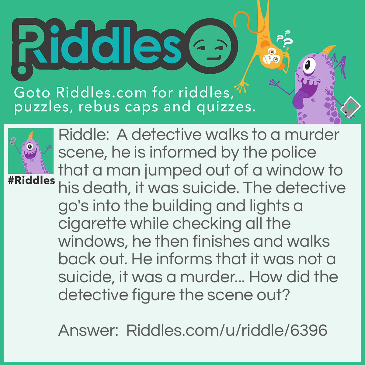 Riddle: A detective walks to a murder scene, he is informed by the police that a man jumped out of a window to his death, it was suicide. The detective go's into the building and lights a cigarette while checking all the windows, he then finishes and walks back out. He informs that it was not a suicide, it was a murder... How did the detective figure the scene out? Answer: One window was smashed open with blood stains on it.