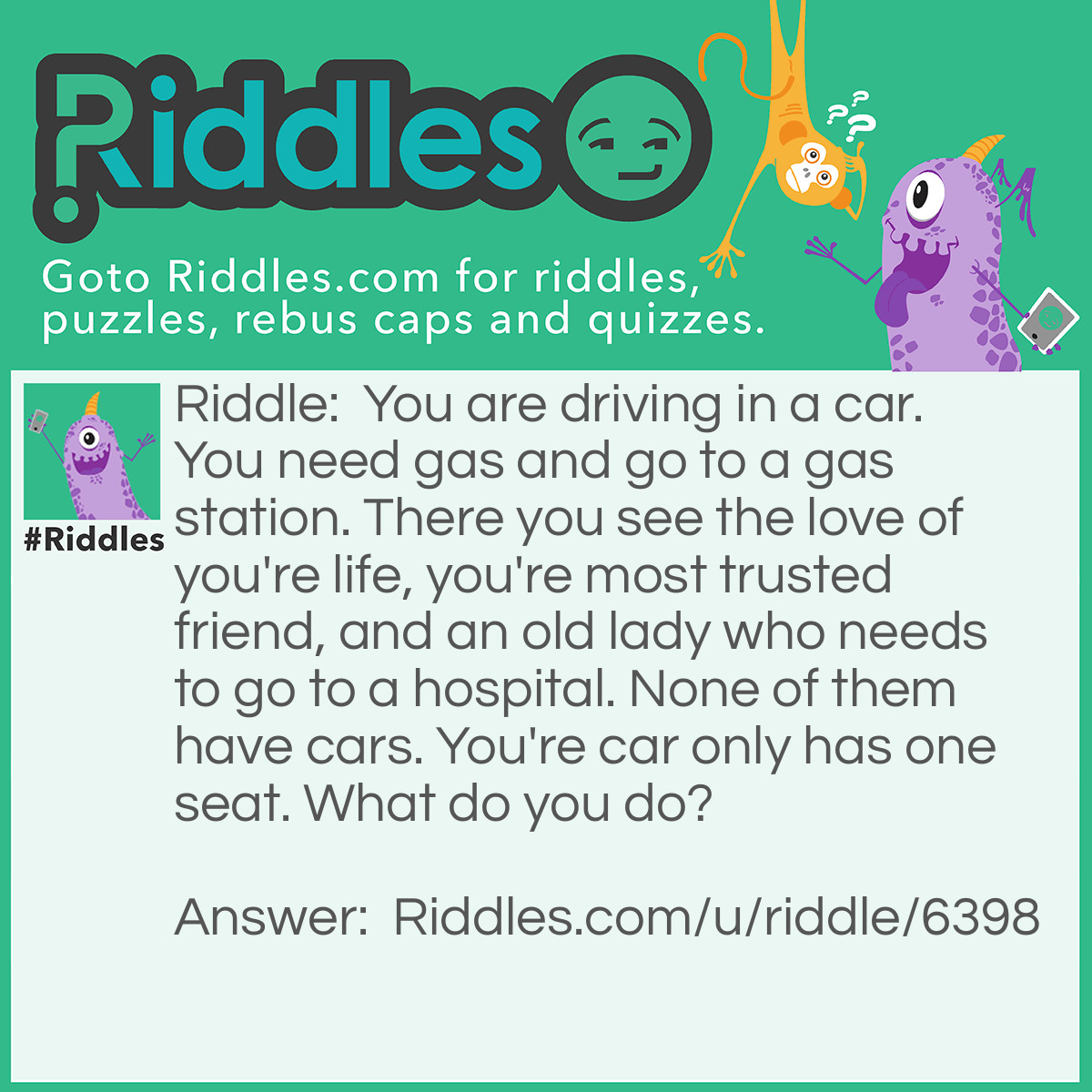 Riddle: You are driving in a car. You need gas and go to a gas station. There you see the love of you're life, you're most trusted friend, and an old lady who needs to go to a hospital. None of them have cars. You're car only has one seat. What do you do? Answer: Give the car to you're most trusted friend and let them take the eldery woman to the hopital, and stay with love of you're life.