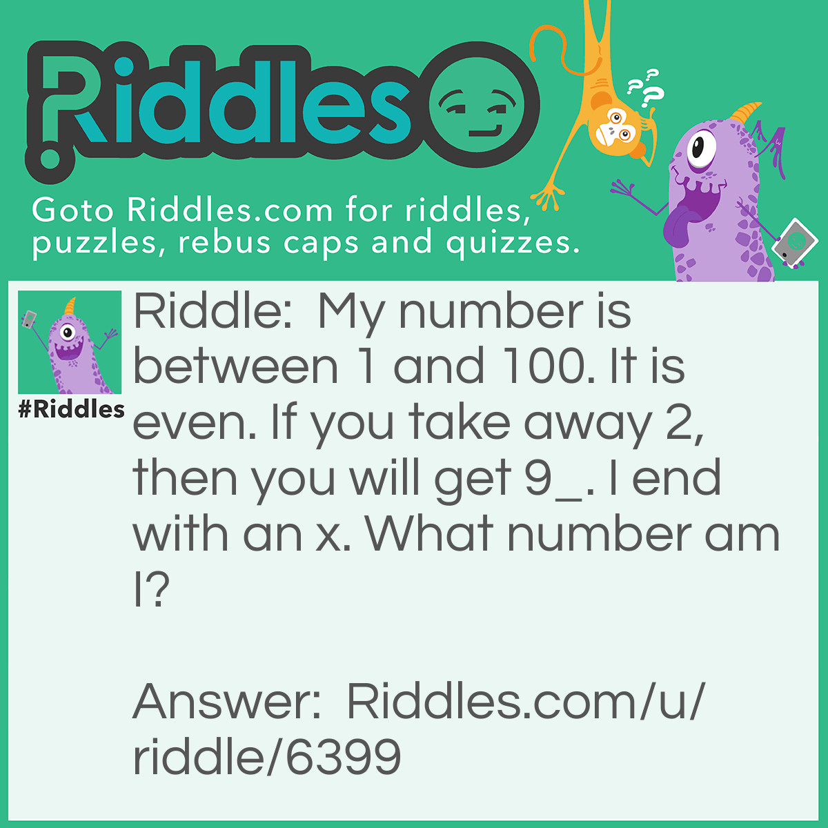 Riddle: My number is between 1 and 100. It is even. If you take away 2, then you will get 9_. I end with an x. What number am I? Answer: 96!