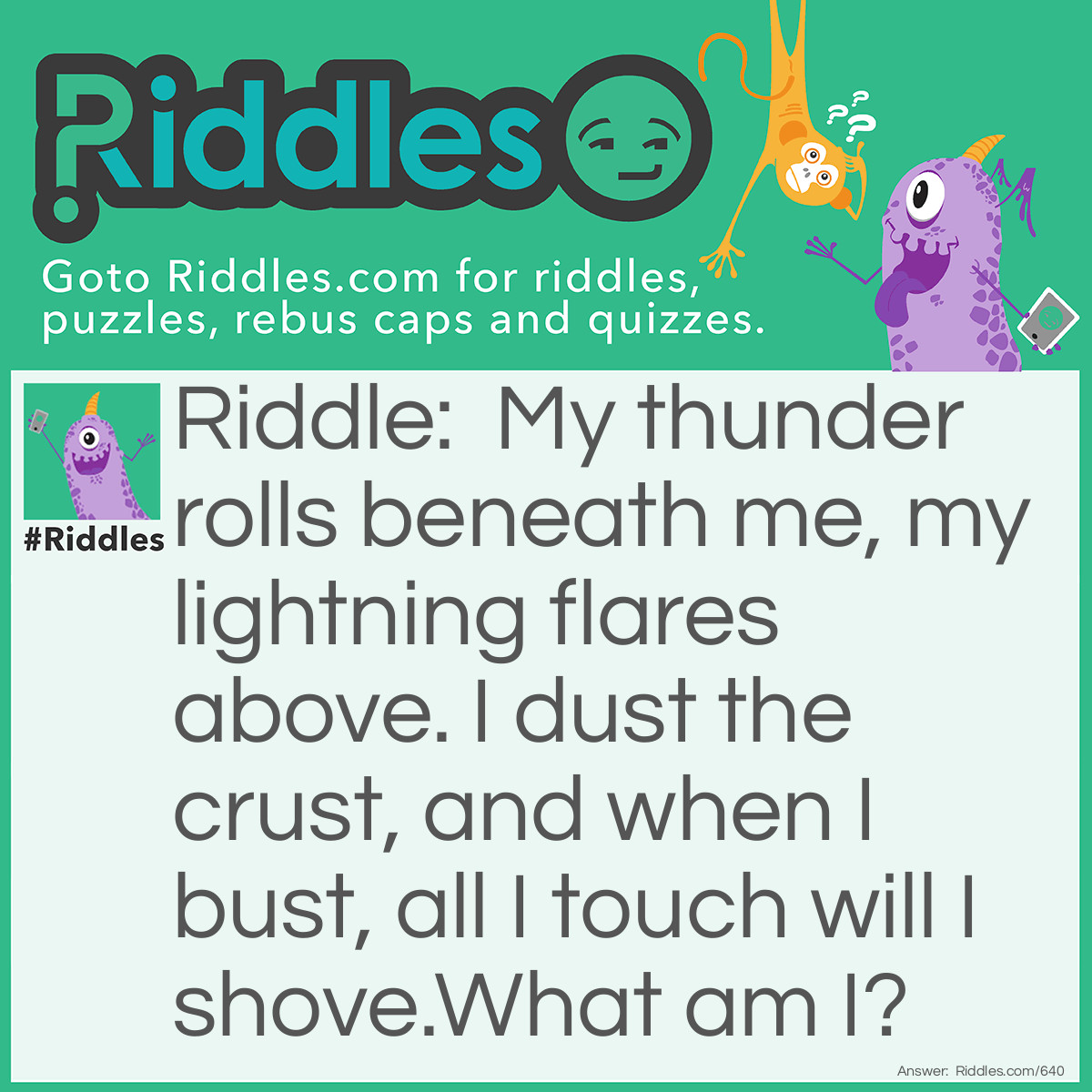 Riddle: My thunder rolls beneath me, my lightning flares above. I dust the crust, and when I bust, all I touch will I shove.
What am I? Answer: I am a volcano.