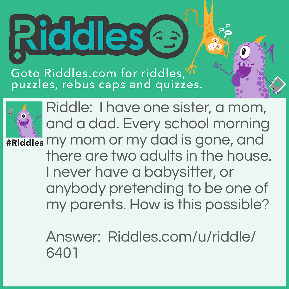 Riddle: I have one sister, a mom, and a dad. Every school morning my mom or my dad is gone, and there are two adults in the house. I never have a babysitter, or anybody pretending to be one of my parents. How is this possible? Answer: My sister is 18, which is considered an adult. She does not want to go to college, so she is with me every morning!