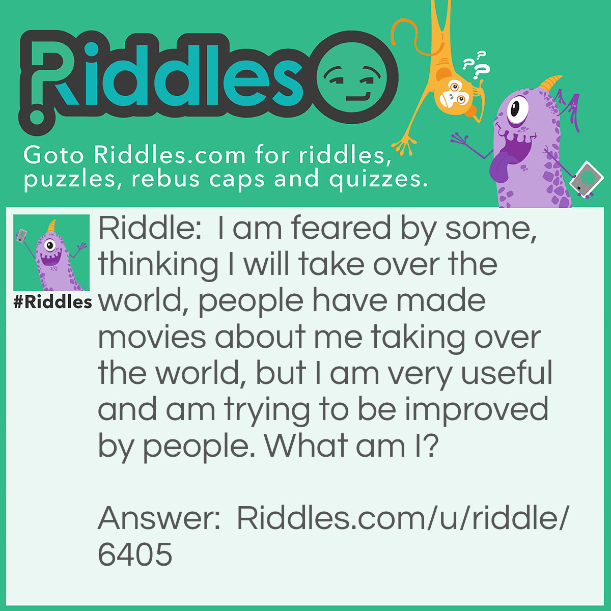 Riddle: I am feared by some, thinking I will take over the world, people have made movies about me taking over the world, but I am very useful and am trying to be improved by people. What am I? Answer: Robots.