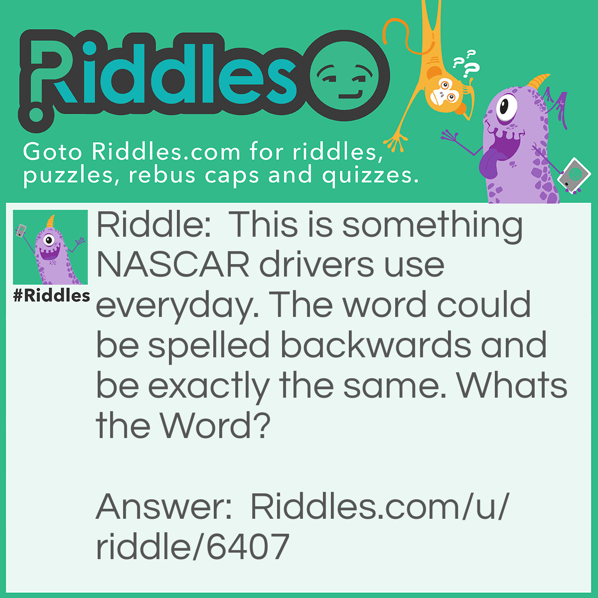 Riddle: This is something NASCAR drivers use everyday. The word could be spelled backwards and be exactly the same. Whats the Word? Answer: Racecar! Cool huh? Racecar spelled backwards is racecar!