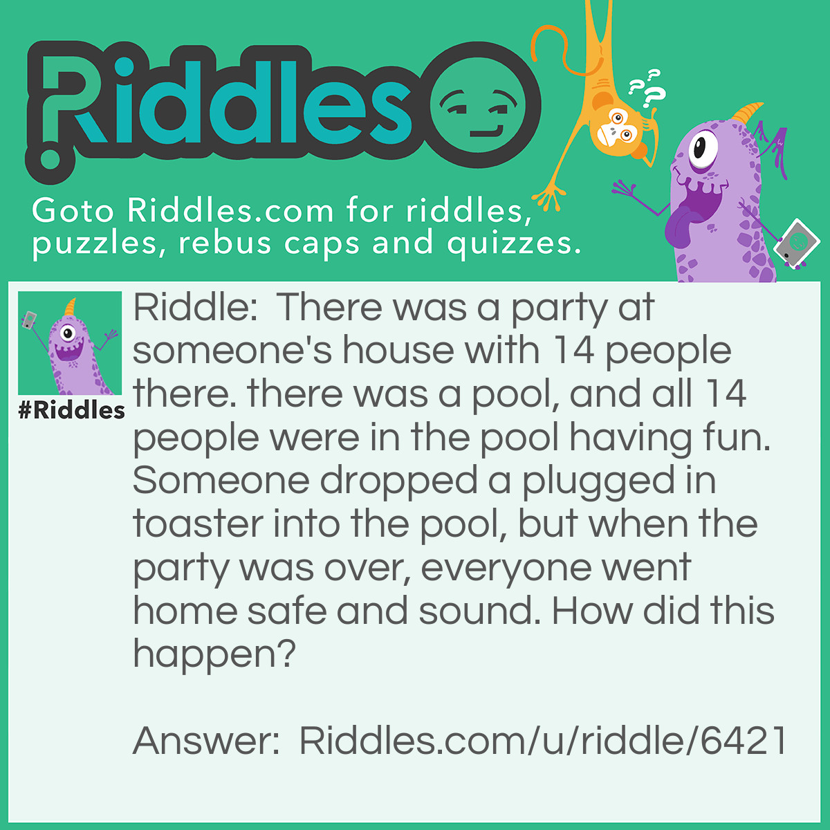 Riddle: There was a party at someone's house with 14 people there. there was a pool, and all 14 people were in the pool having fun. Someone dropped a plugged in toaster into the pool, but when the party was over, everyone went home safe and sound. How did this happen? Answer: There was no water in the pool.