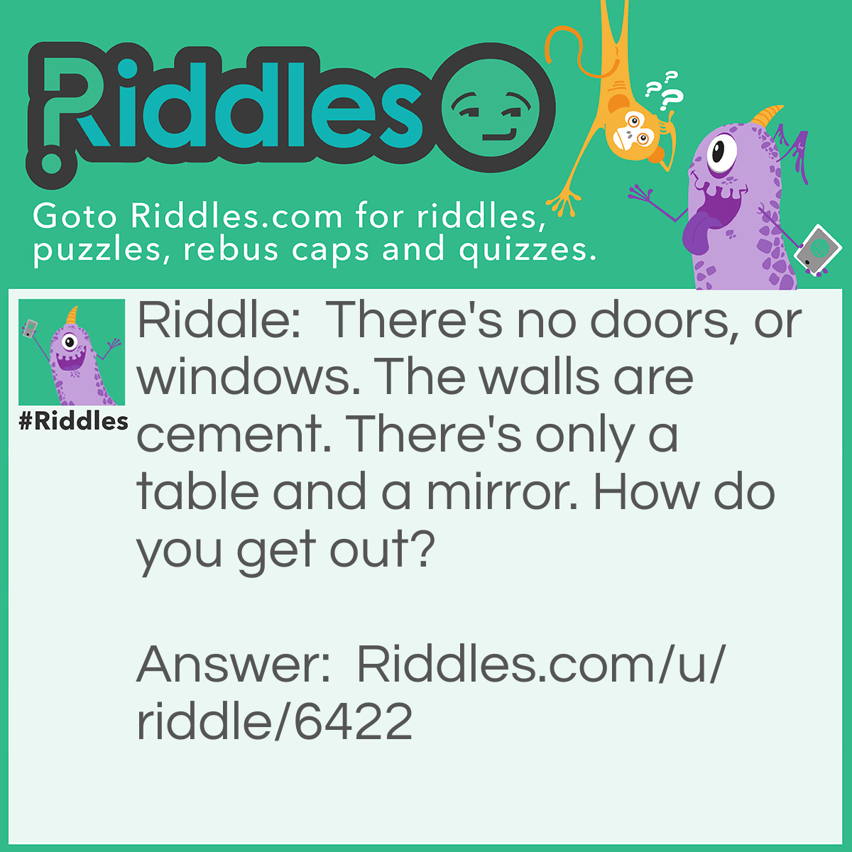 Riddle: There's no doors, or windows. The walls are cement. There's only a table and a mirror. How do you get out? Answer: First, you look in the mirror. You see what you saw. Take the saw and cut the table in half. A half and a half equals a whole(hole). Jump in the whole(hole) and your free!