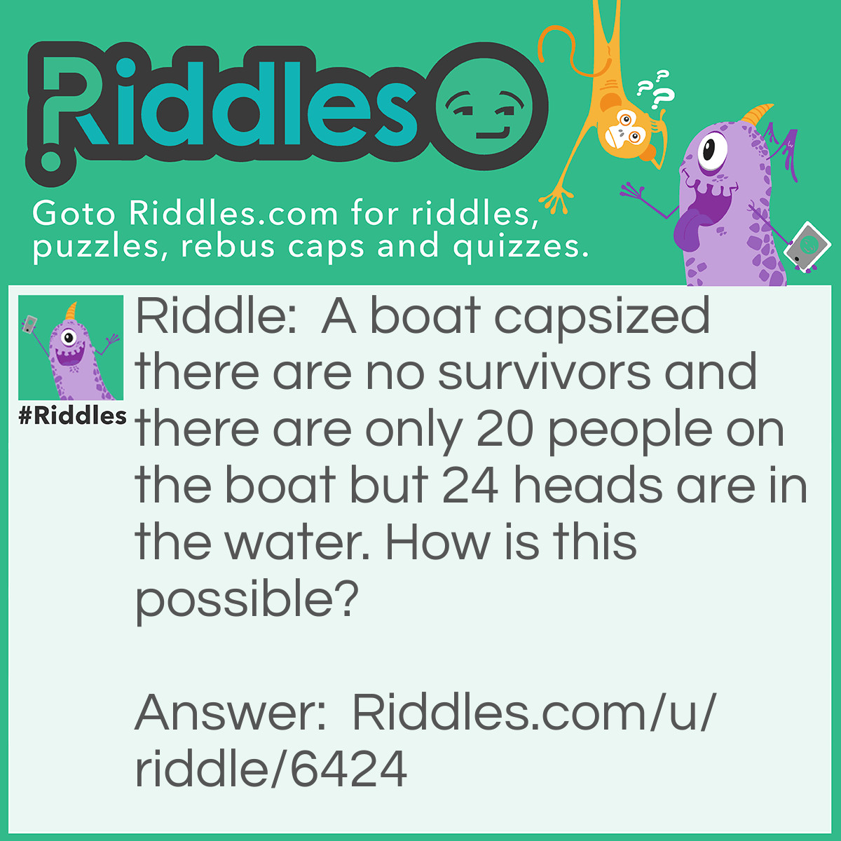 Riddle: A boat capsized there are no survivors and there are only 20 people on the boat but 24 heads are in the water. How is this possible? Answer: Easy twenty foreheads.