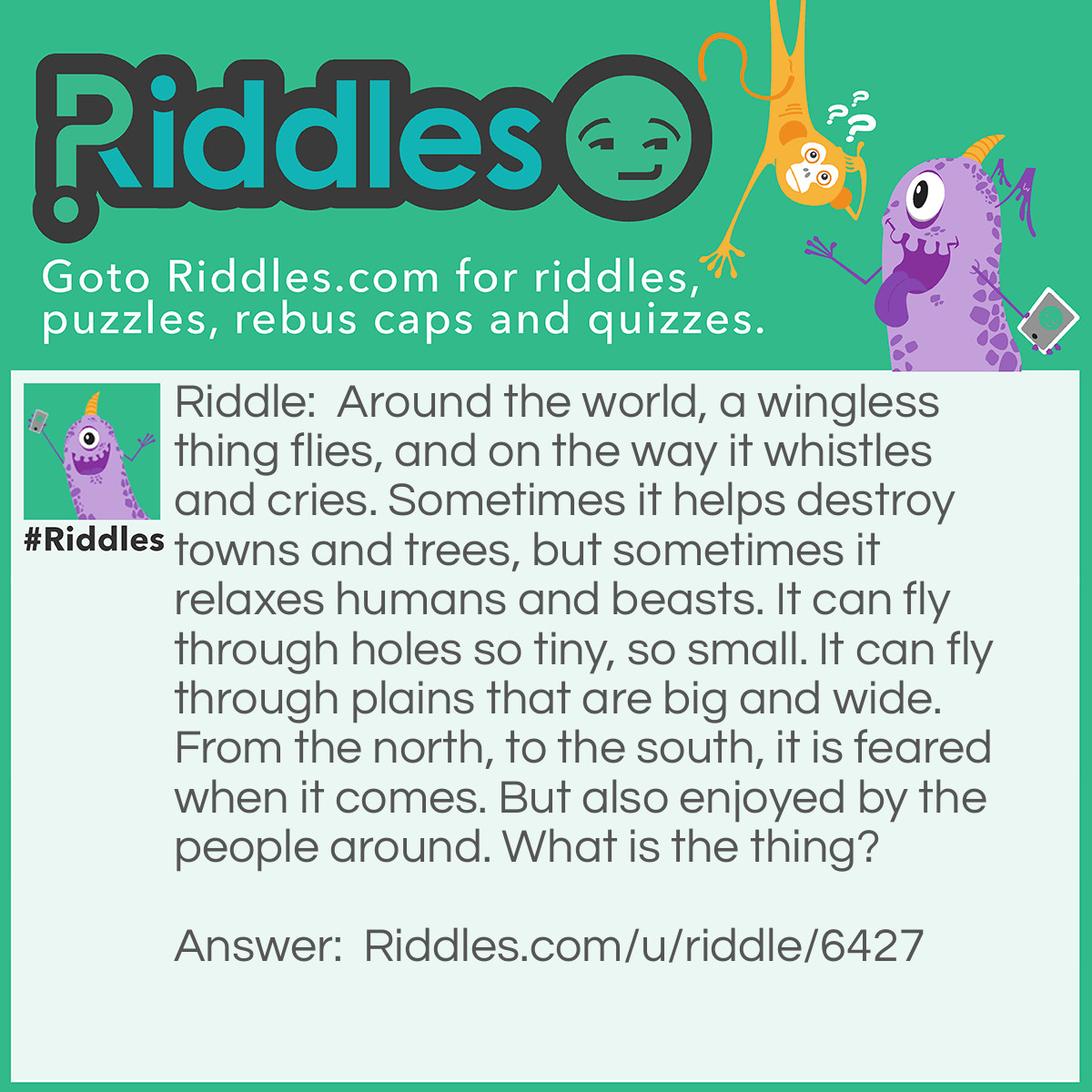 Riddle: Around the world, a wingless thing flies, and on the way it whistles and cries. Sometimes it helps destroy towns and trees, but sometimes it relaxes humans and beasts. It can fly through holes so tiny, so small. It can fly through plains that are big and wide. From the north, to the south, it is feared when it comes. But also enjoyed by the people around. What is the thing? Answer: Wind.