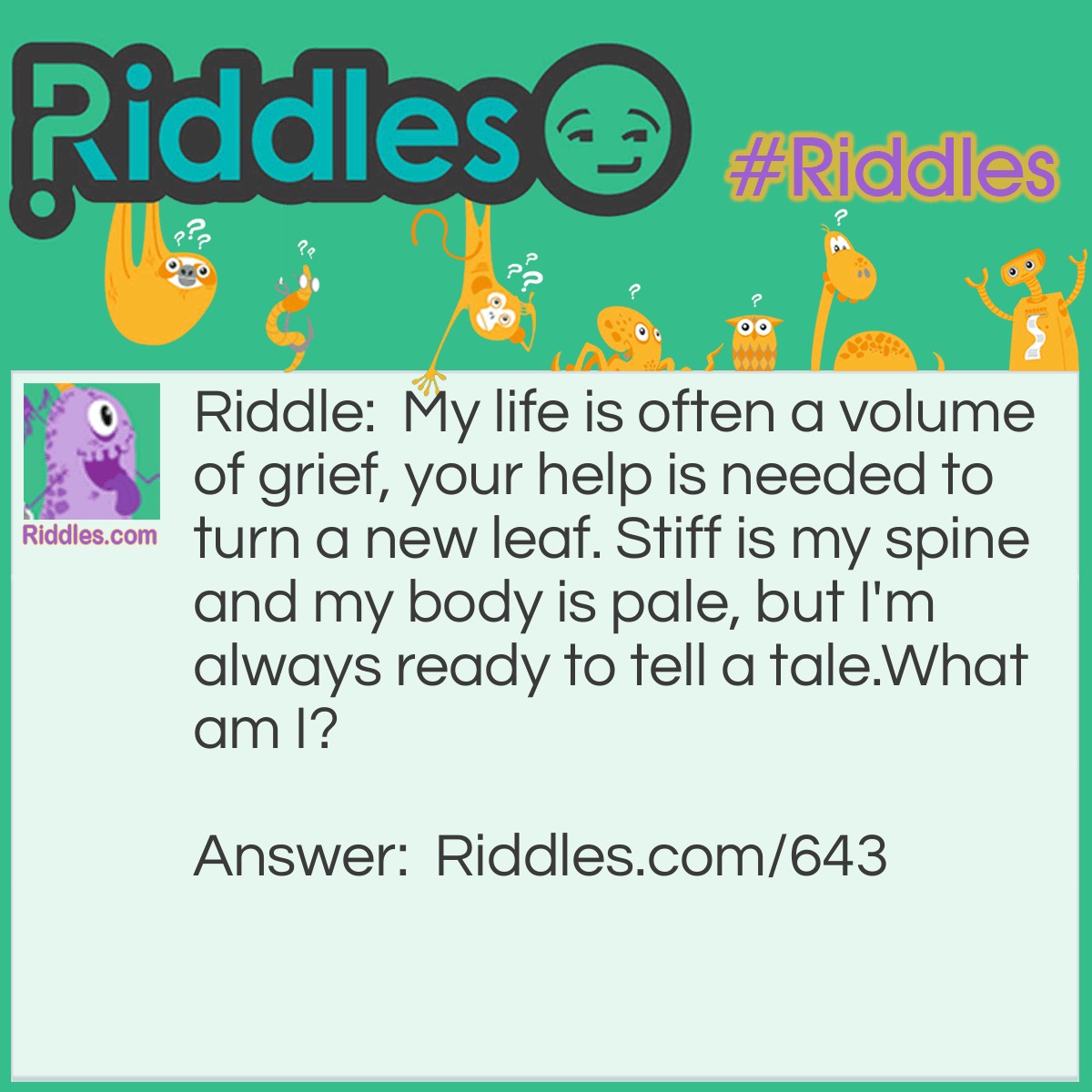 Riddle: My life is often a volume of grief, your help is needed to turn a new leaf. Stiff is my spine and my body is pale, but I'm always ready to tell a tale.
What am I? Answer: Sadly, I am a Book.