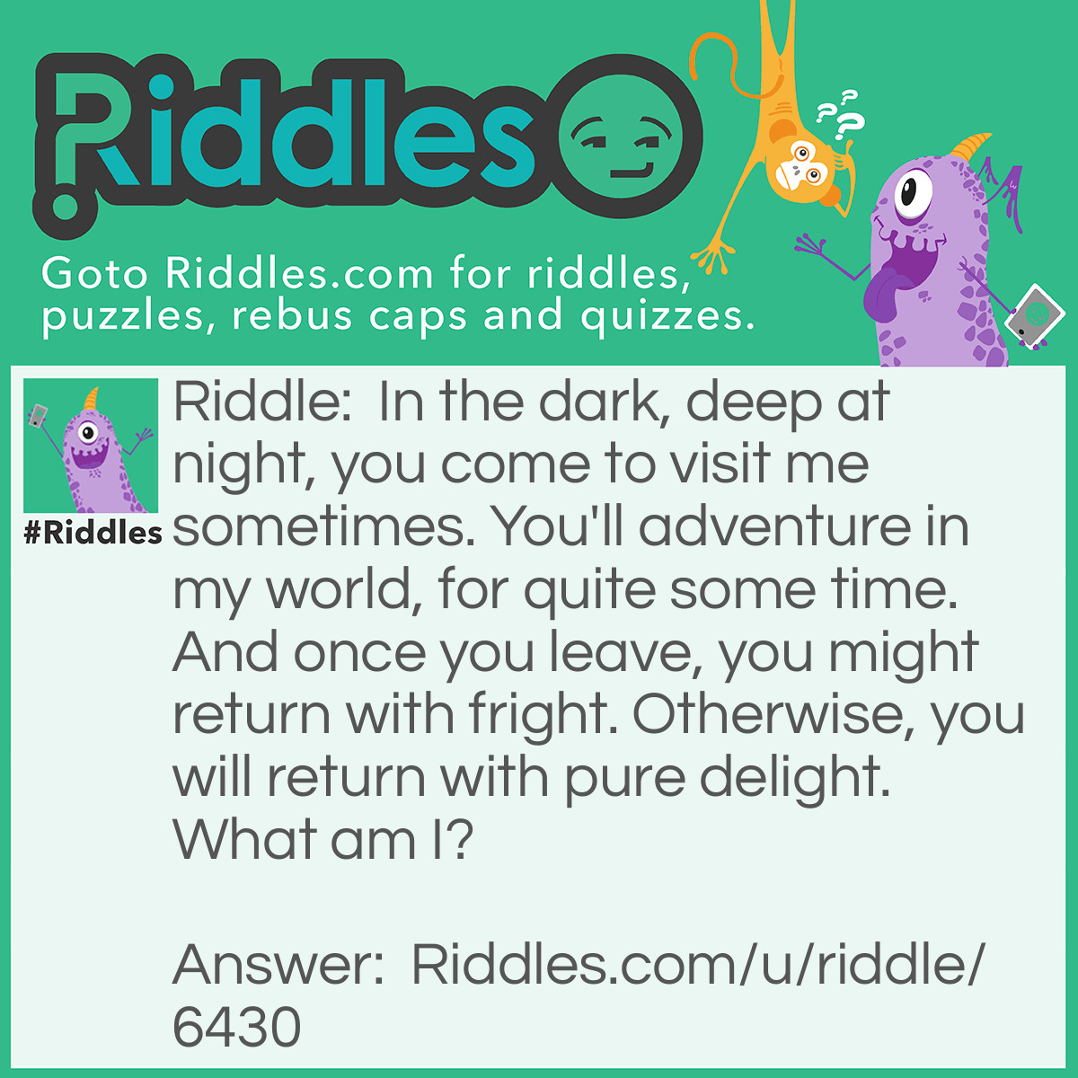 Riddle: In the dark, deep at night, you come to visit me sometimes. You'll adventure in my world, for quite some time. And once you leave, you might return with fright. Otherwise, you will return with pure delight. What am I? Answer: Dreams.