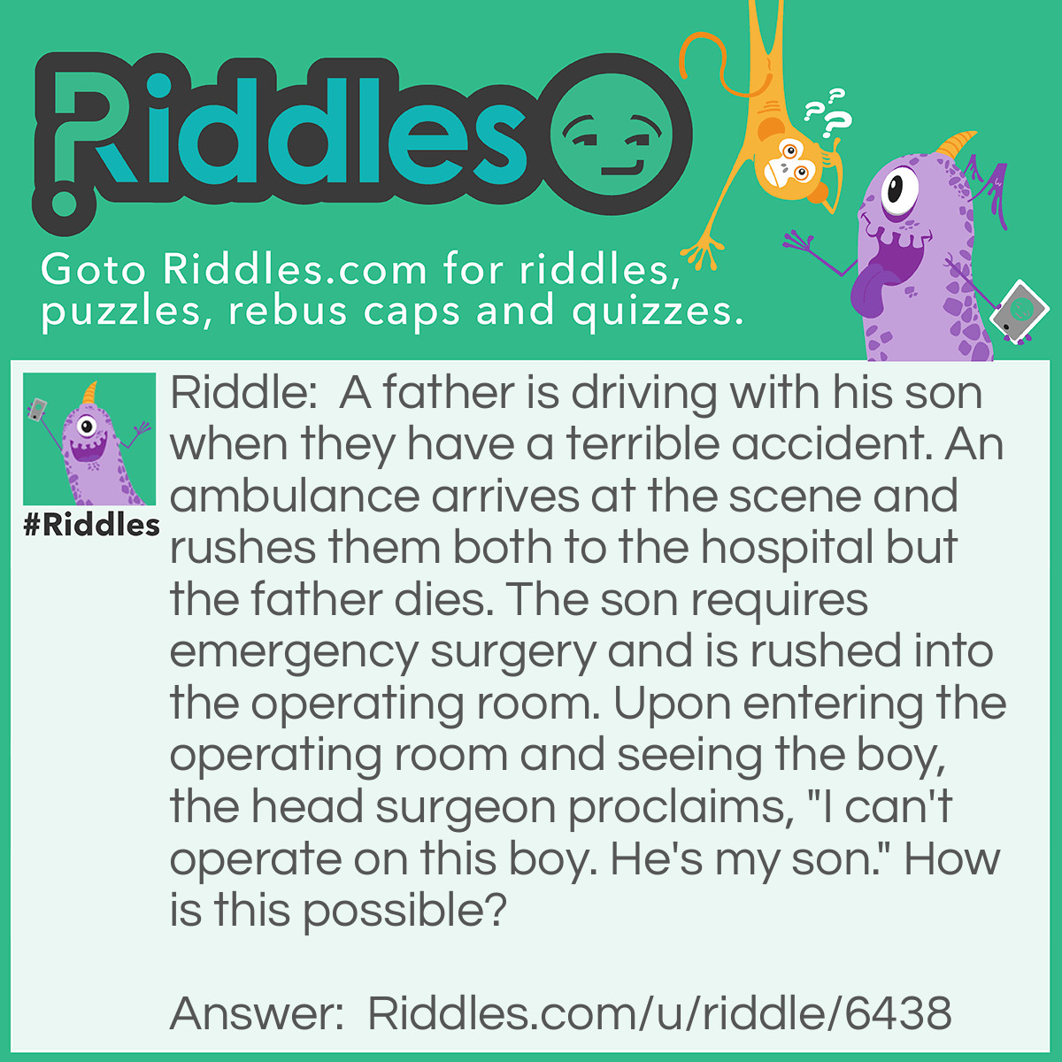Riddle: A father is driving with his son when they have a terrible accident. An ambulance arrives at the scene and rushes them both to the hospital but the father dies. The son requires emergency surgery and is rushed into the operating room. Upon entering the operating room and seeing the boy, the head surgeon proclaims, "I can't operate on this boy. He's my son." How is this possible? Answer: The surgeon is the boys mother.