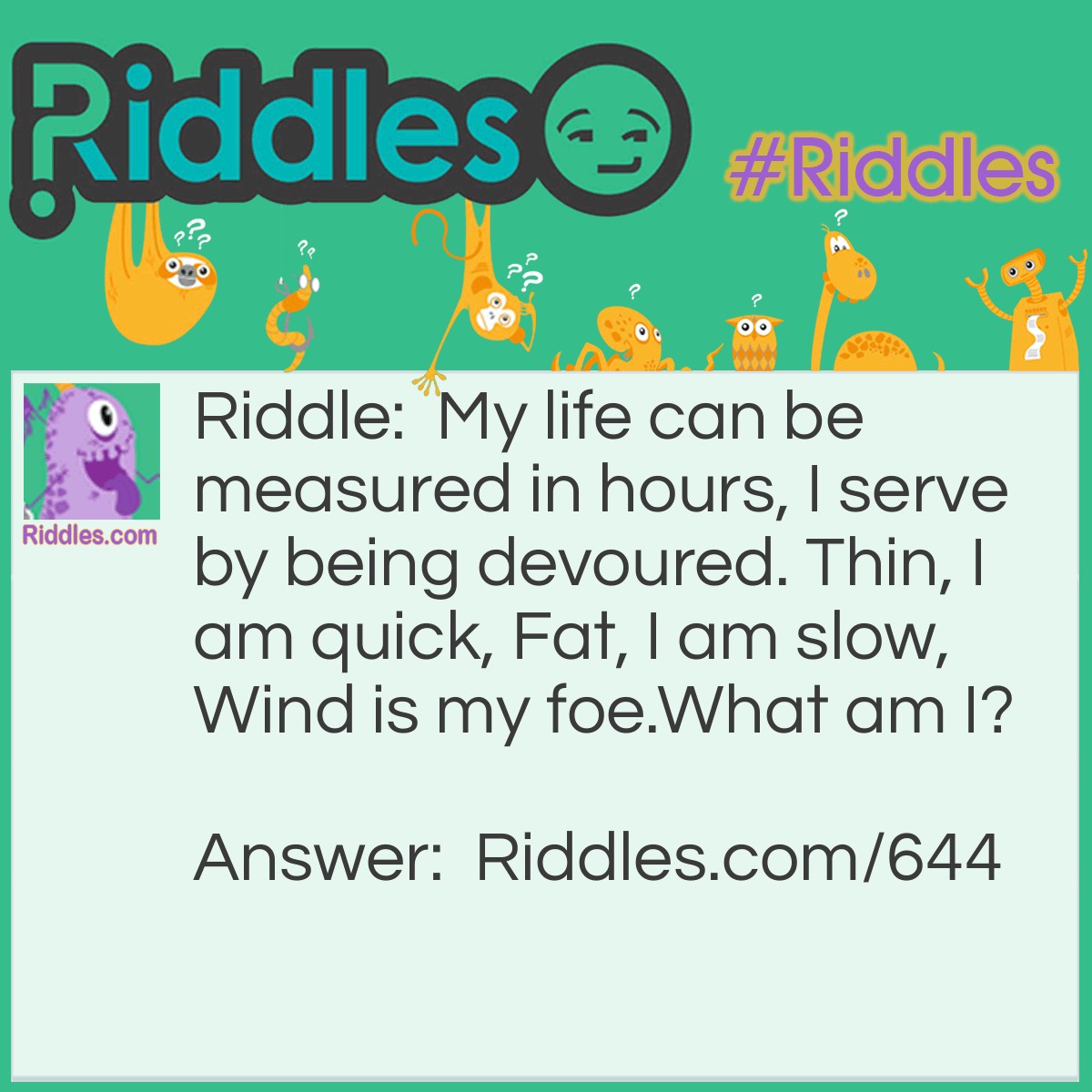 Riddle: My life can be measured in hours, I serve by being devoured. Thin, I am quick, Fat, I am slow, Wind is my foe.
What am I? Answer: I am the wax of a candle.