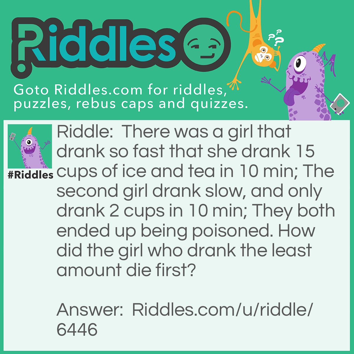 Riddle: There was a girl that drank so fast that she drank 15 cups of ice and tea in 10 min; The second girl drank slow, and only drank 2 cups in 10 min; They both ended up being poisoned. How did the girl who drank the least amount die first? Answer: The poison was in the ice, therefore, the girl who drank less let the ice have more time to melt, which had a result in poisoning the drink, too, as the girl who drank less did not.
