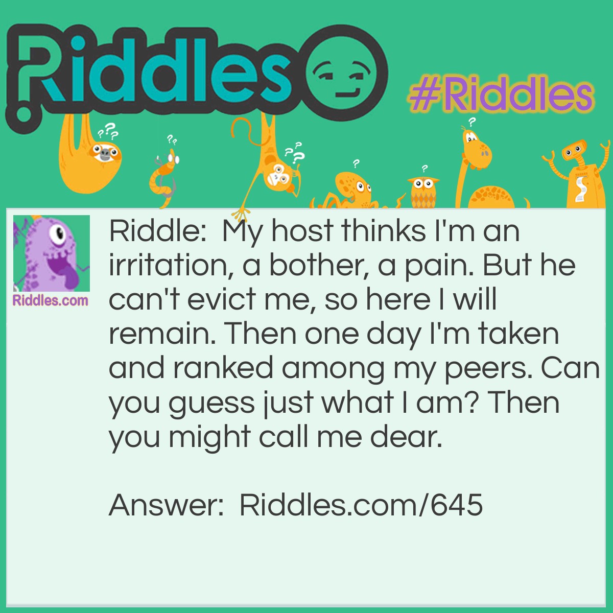 Riddle: My host thinks I'm an irritation, a bother, a pain. But he can't evict me, so here I will remain. Then one day I'm taken and ranked among my peers. Can you guess just what I am? Then you might call me dear. Answer: I am a Pearl.