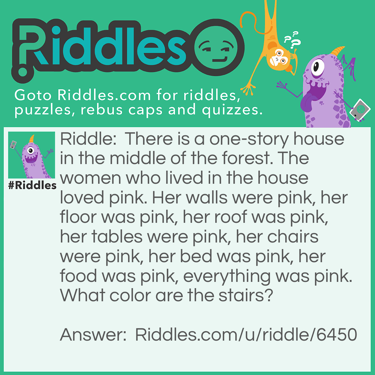 Riddle: There is a one-story house in the middle of the forest. The women who lived in the house loved pink. Her walls were pink, her floor was pink, her roof was pink, her tables were pink, her chairs were pink, her bed was pink, her food was pink, everything was pink. What color are the stairs? Answer: There are no stairs (Its invisible/clear), its a one story house!