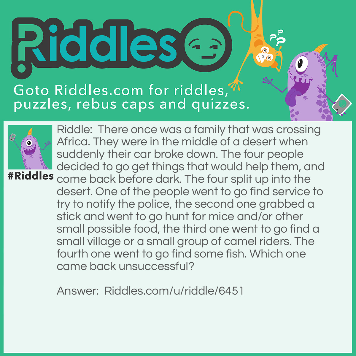 Riddle: There once was a family that was crossing Africa. They were in the middle of a desert when suddenly their car broke down. The four people decided to go get things that would help them, and come back before dark. The four split up into the desert. One of the people went to go find service to try to notify the police, the second one grabbed a stick and went to go hunt for mice and/or other small possible food, the third one went to go find a small village or a small group of camel riders. The fourth one went to go find some fish. Which one came back unsuccessful? Answer: The fourth one, it is almost impossible to find fish, which live in WATER, in a desert, without getting lost.