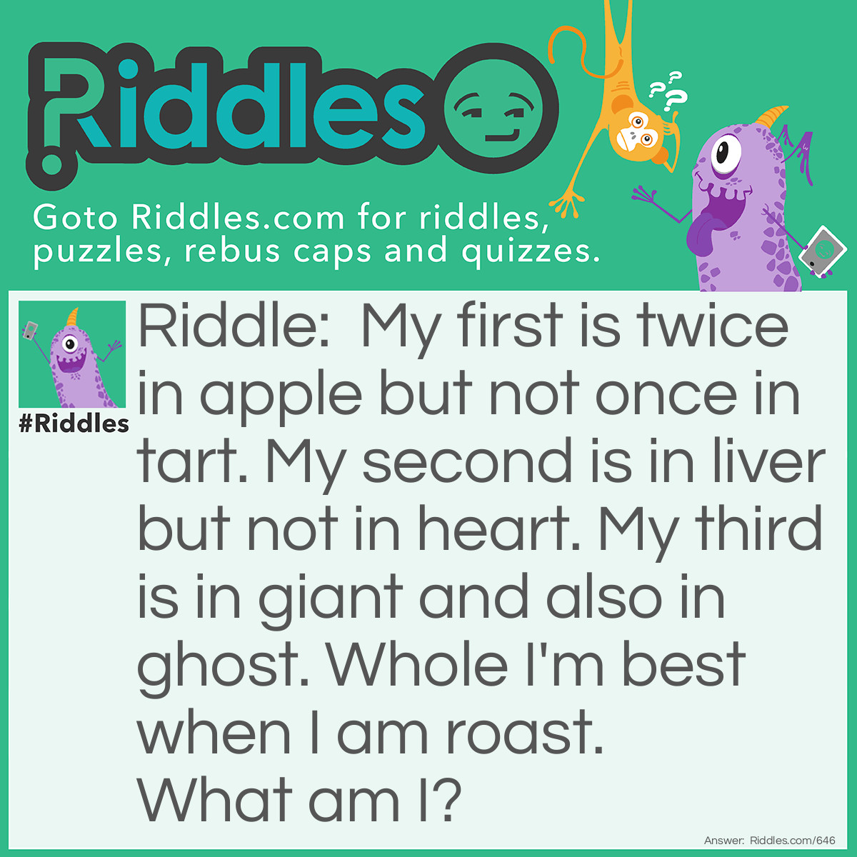 Riddle: My first is twice in apple but not once in tart. My second is in liver but not in heart. My third is in giant and also in ghost. Whole I'm best when I am roast.  What am I? Answer: The word Pig.