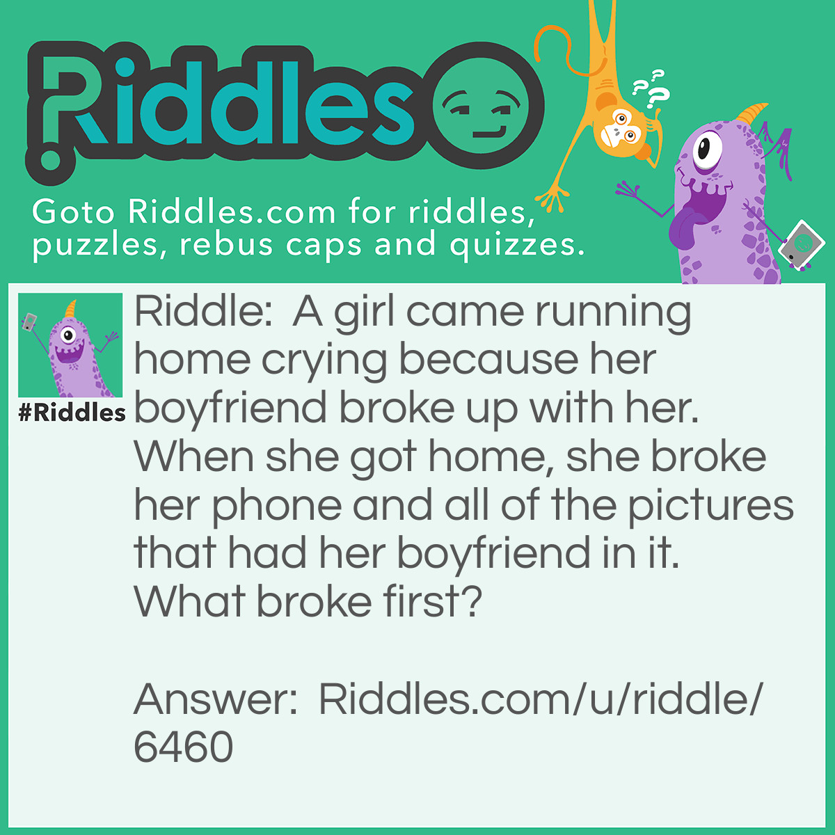 Riddle: A girl came running home crying because her boyfriend broke up with her. When she got home, she broke her phone and all of the pictures that had her boyfriend in it. What broke first? Answer: Her heart because of her boyfriend.