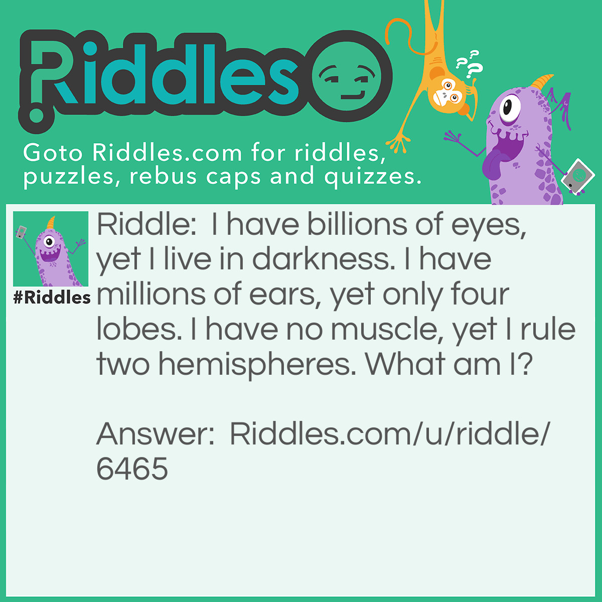 Riddle: I have billions of eyes, yet I live in darkness. I have millions of ears, yet only four lobes. I have no muscle, yet I rule two hemispheres. What am I? Answer: The human brain.