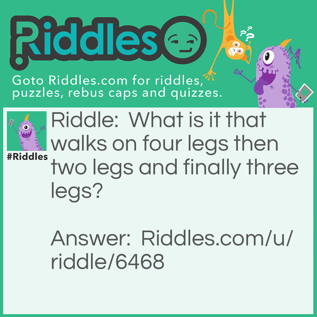 Riddle: What is it that walks on four legs then two legs and finally three legs? Answer: "The answer to all three is a baby. True, it crawls on all fours, but cut off its legs and it can only wiggle on two limbs. Give it a crutch, it can hobble around on three"