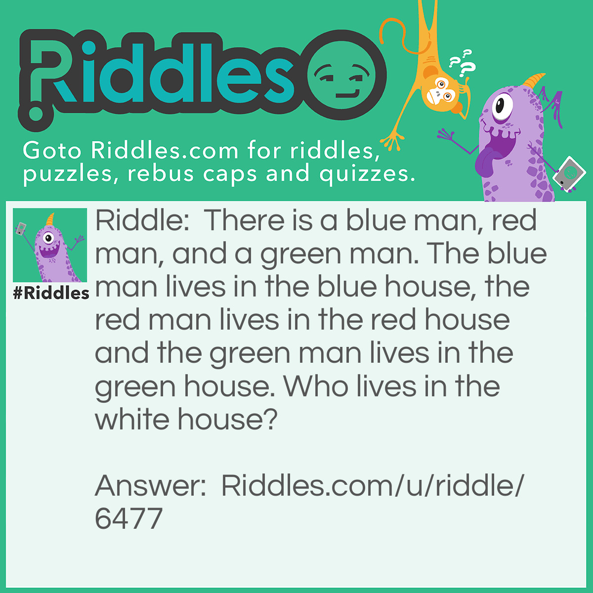 Riddle: There is a blue man, red man, and a green man. The blue man lives in the blue house, the red man lives in the red house and the green man lives in the green house. Who lives in the white house? Answer: The president of the United States of America.