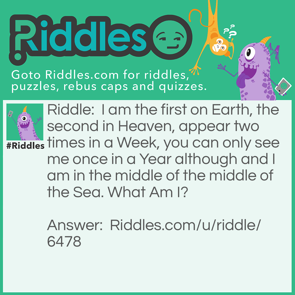 Riddle: I am the first on Earth, the second in Heaven, appear two times in a Week, you can only see me once in a Year although and I am in the middle of the middle of the Sea. What Am I? Answer: The Letter E.