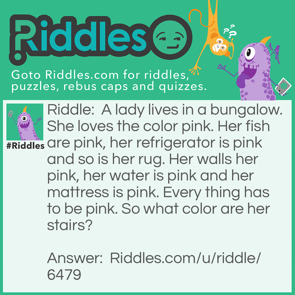Riddle: A lady lives in a bungalow. She loves the color pink. Her fish are pink, her refrigerator is pink and so is her rug. Her walls her pink, her water is pink and her mattress is pink. Every thing has to be pink. So what color are her stairs? Answer: She doesn't have any stairs, she lives in bungalow.