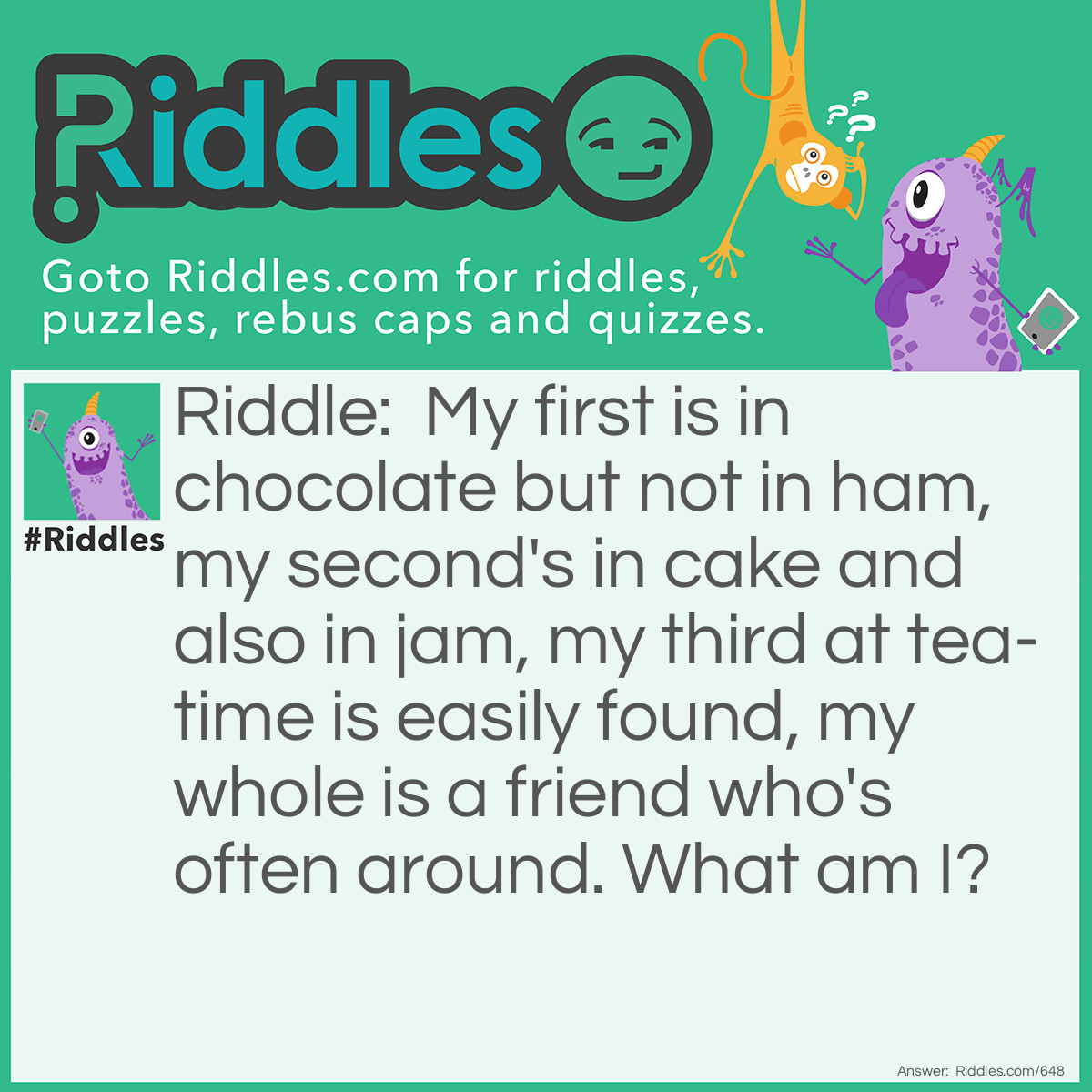 Riddle: My first is in chocolate but not in ham, my second's in cake and also in jam, my third at tea-time is easily found, my whole is a friend who's often around. What am I? Answer: A Cat!