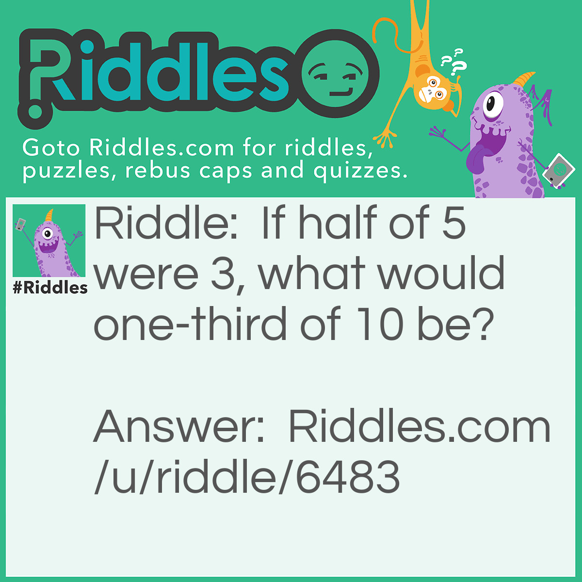 Riddle: If half of 5 were 3, what would one-third of 10 be? Answer: If half of five is three, then half of ten is six, which would make it twelve, and a third of twelve is four.