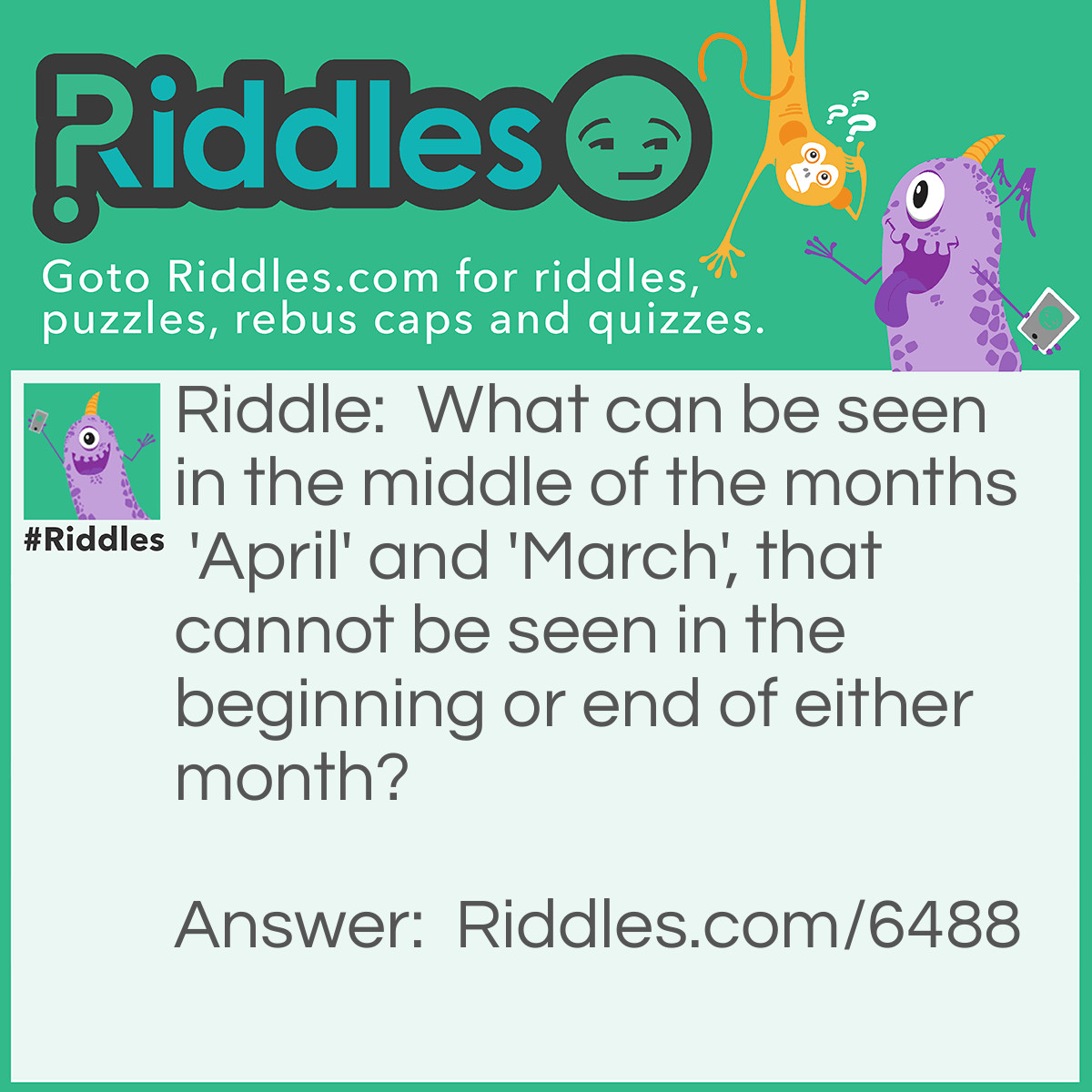 Riddle: What can be seen in the middle of the months 'April' and 'March', that cannot be seen in the beginning or end of either month? Answer: The letter "r".