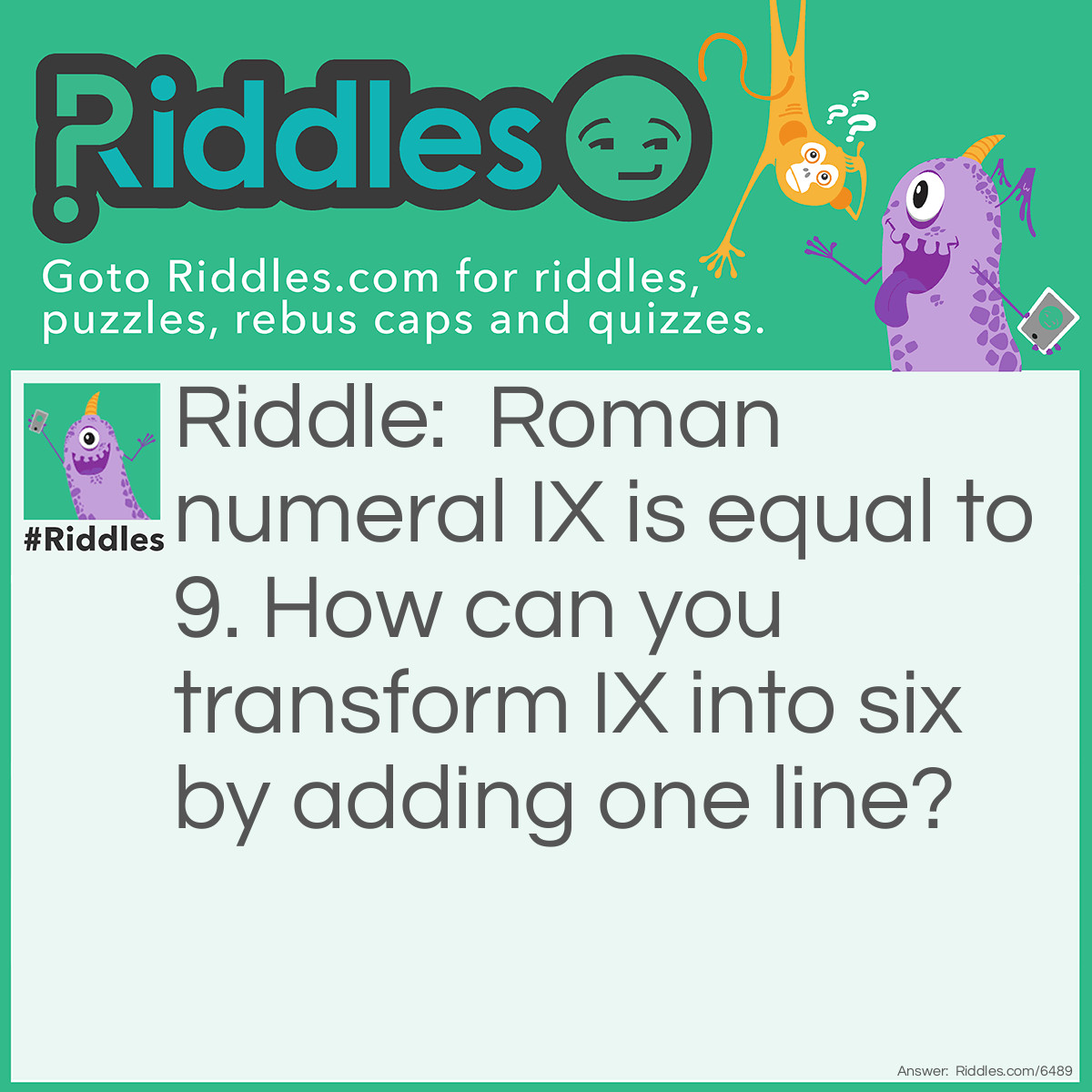 Riddle: I will tell you that in roman numerals IX=9. How do you make the symbol for 9 into the symbol for six in one stroke? Answer: SIX. Add a swiggly line.