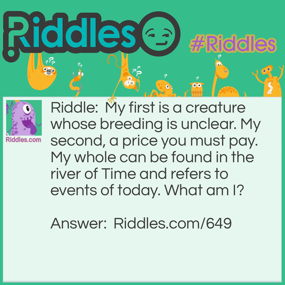 Riddle: My first is a creature whose breeding is unclear. My second, a price you must pay. My whole can be found in the river of Time and refers to events of today. What am I? Answer: Current.