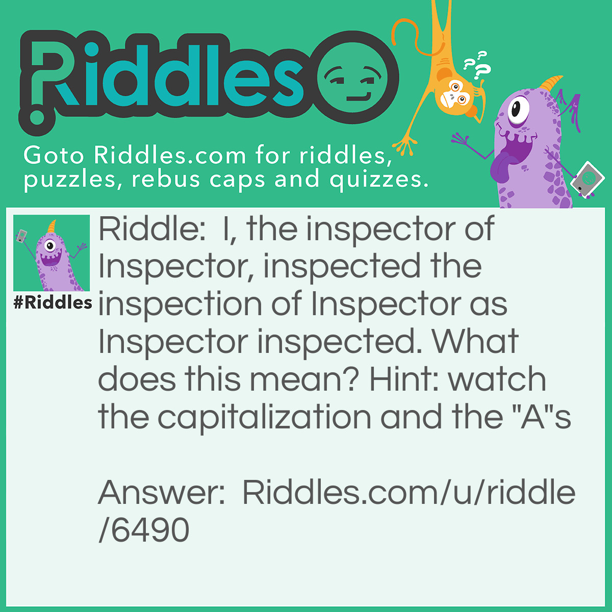 Riddle: I, the inspector of Inspector, inspected the inspection of Inspector as Inspector inspected. What does this mean? Hint: watch the capitalization and the "A"s Answer: The narrator is the person inspecting a person called Inspector. He did this while Inspector inspected and he also watched his inspection.