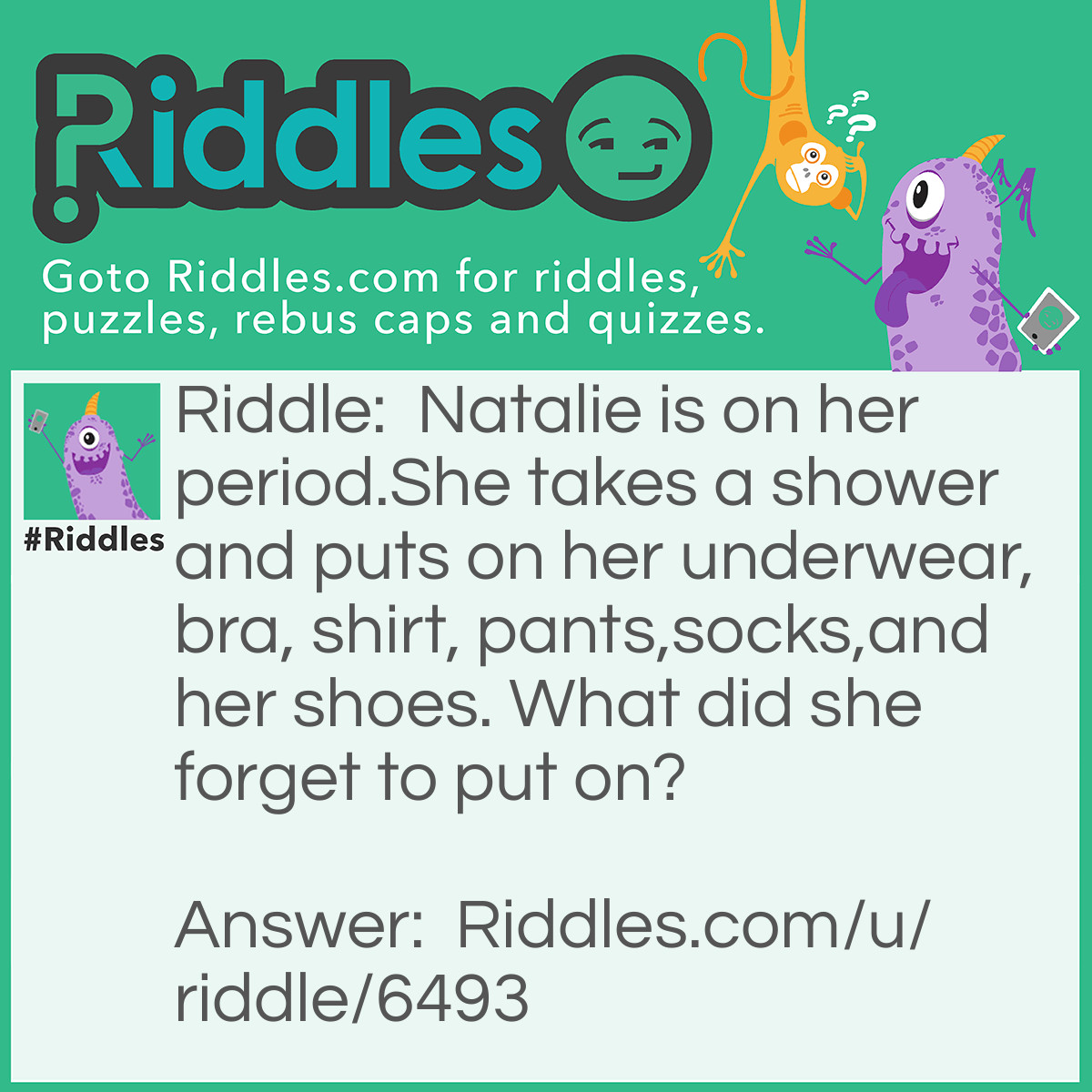 Riddle: Natalie is on her period.She takes a shower and puts on her underwear, bra, shirt, pants,socks,and her shoes. What did she forget to put on? Answer: Her pad.