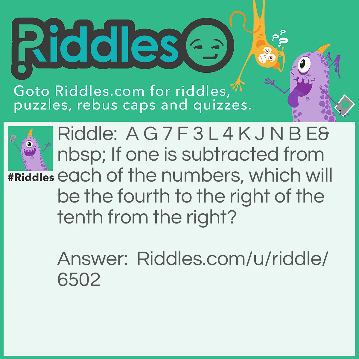 Riddle: A G 7 F 3 L 4 K J N B E If one is subtracted from each of the numbers, which will be the fourth to the right of the tenth from the right? Answer: 3. Explanation : Fourth to the right of the tenth from the right means 10 - 4 = 6th from the right, i.e 4.  But according to the question, one is subtracted from each of the numbers :. 3 is the answer.