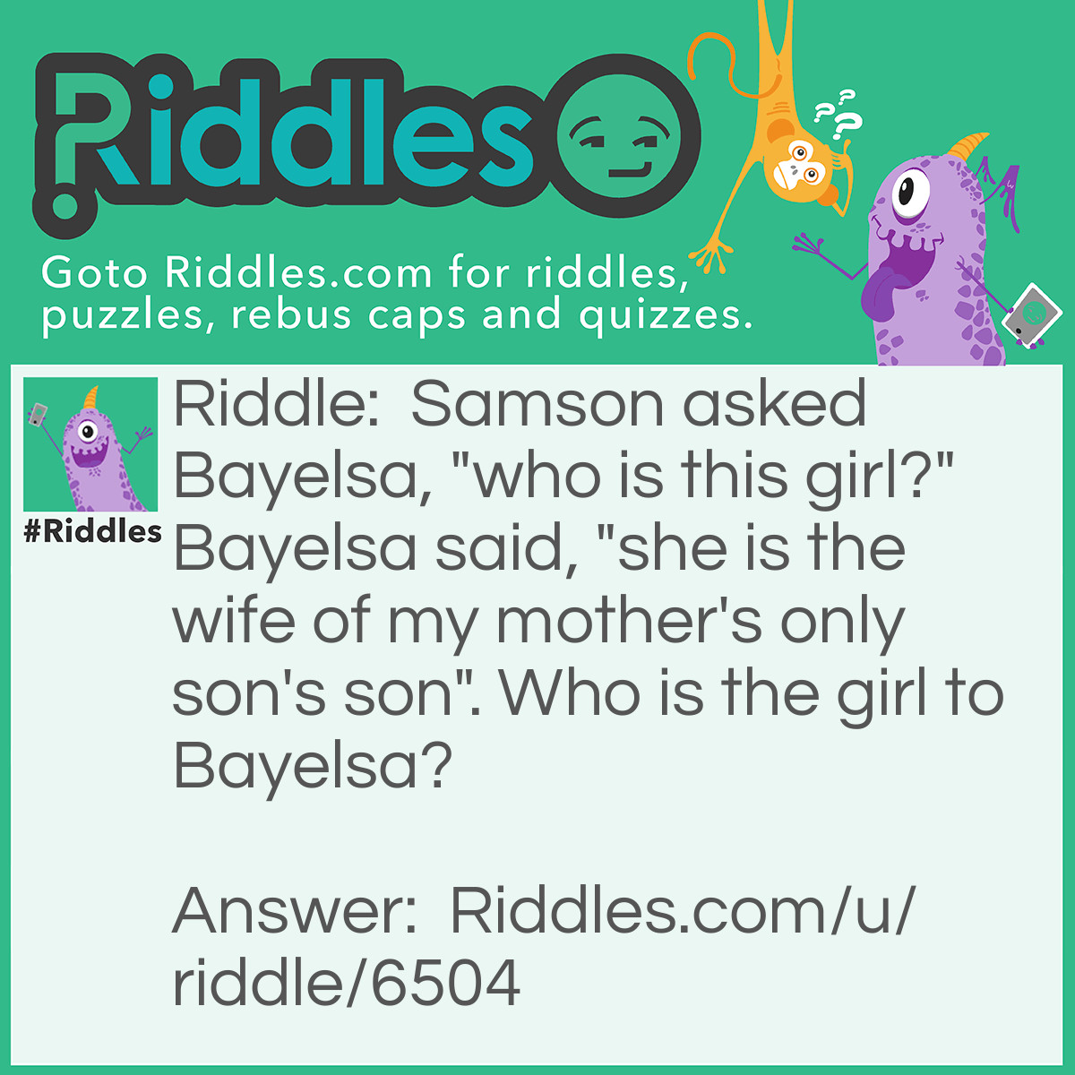 Riddle: Samson asked Bayelsa, "who is this girl?" Bayelsa said, "she is the wife of my mother's only son's son". Who is the girl to Bayelsa? Answer: His daughter in-law. Explanation: Mother's only son => means Bayelsa himself. Son's son => means his son. Wife of my mother's only son's son => means wife of his son. Therefore, she is his daughter in-law