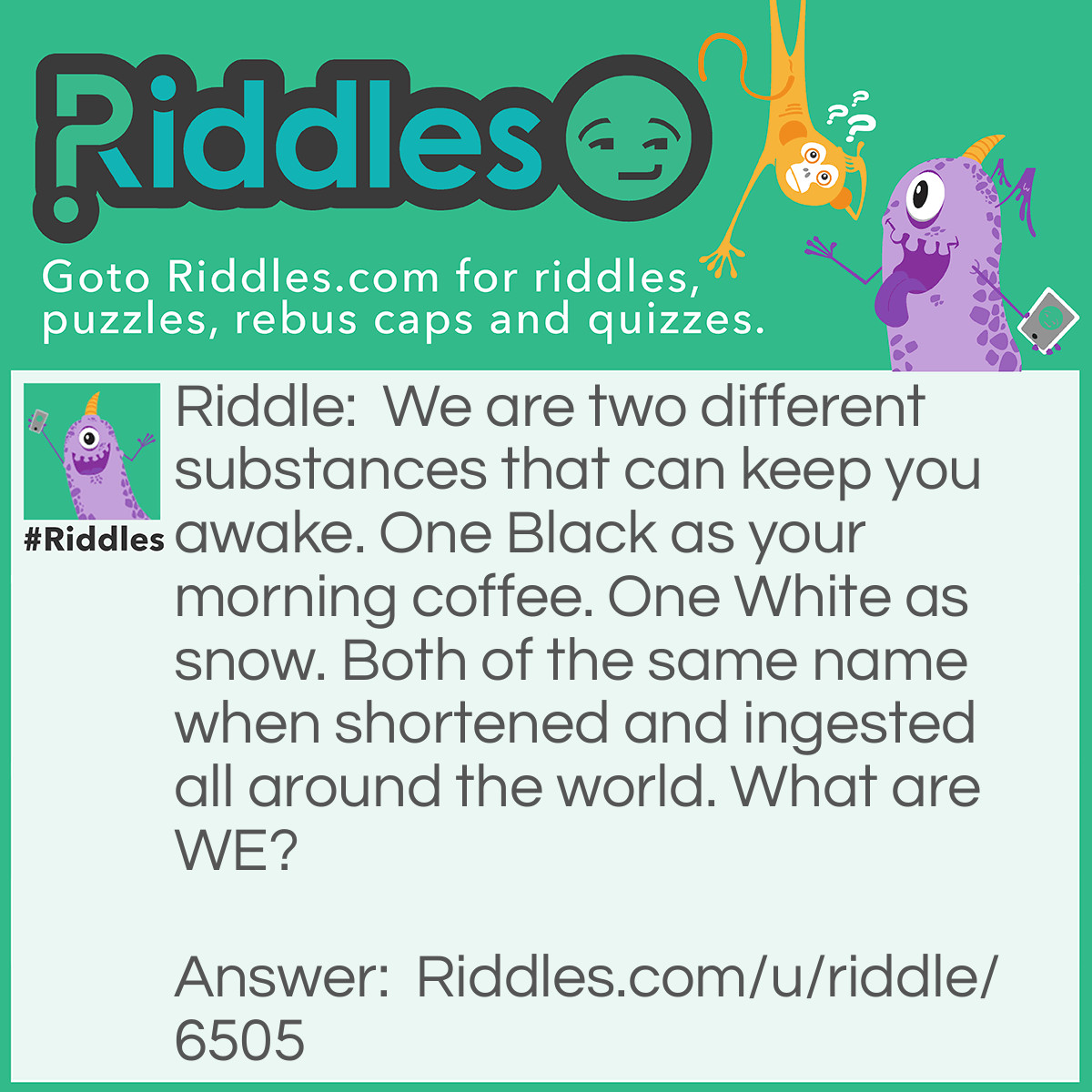 Riddle: We are two different substances that can keep you awake. One Black as your morning coffee. One White as snow. Both of the same name when shortened and ingested all around the world. What are WE? Answer: Coke.