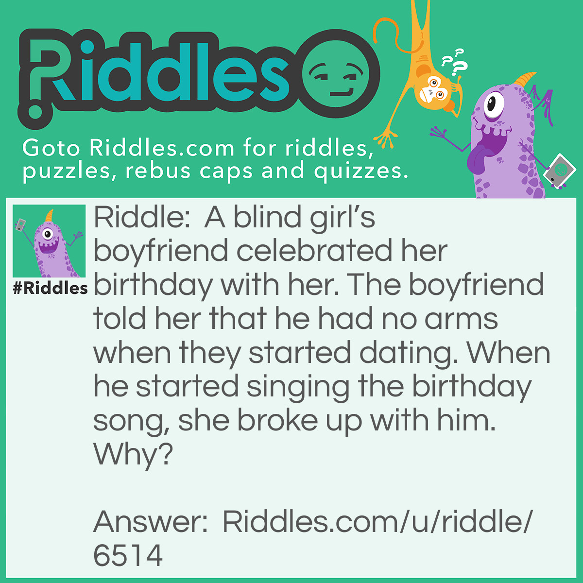 Riddle: A blind girl's boyfriend celebrated her birthday with her. The boyfriend told her that he had no arms when they started dating. When he started singing the birthday song, she broke up with him. Why? Answer: He clapped while singing her birthday song. If he did not have any arms, he would not have been able to clap. Therefore, the girl realised that he lied to her about him not having any arms and broke up with him.