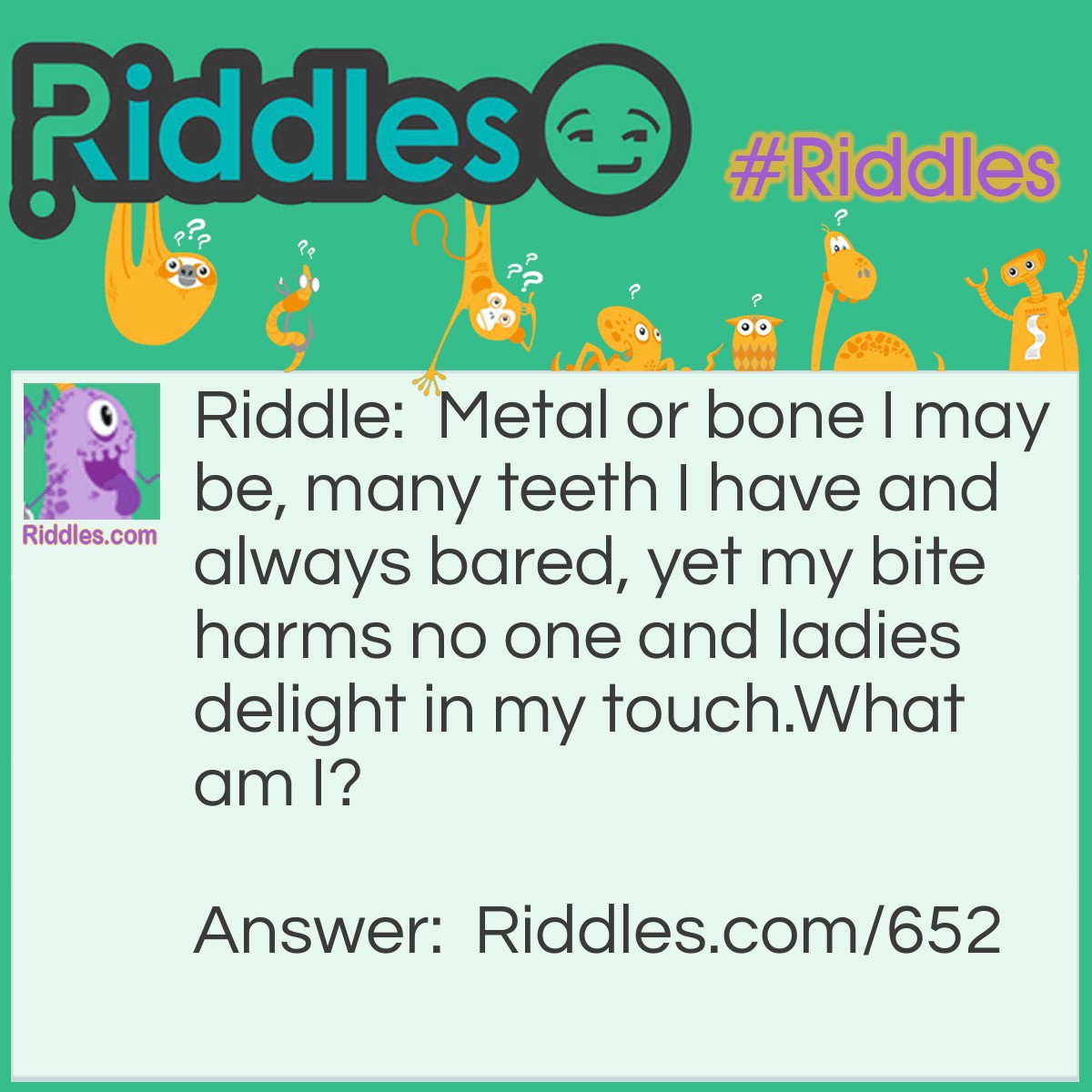 Riddle: Metal or bone I may be, many teeth I have and always bared, yet my bite harms no one, and ladies delight in my touch. 
What am I? Answer: A comb.