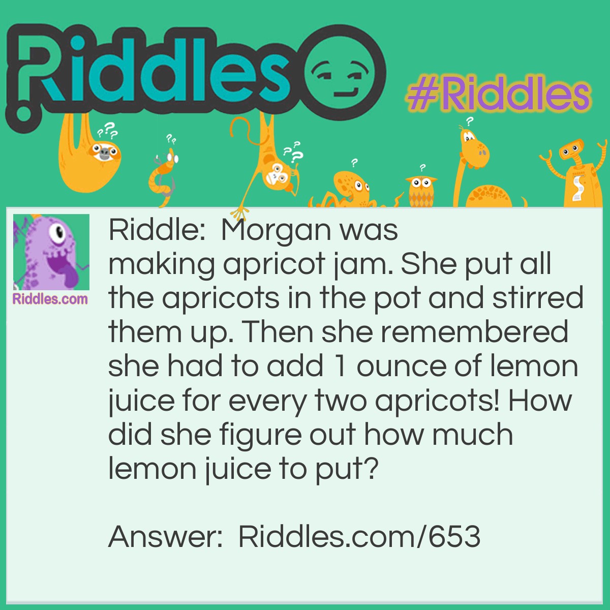 Riddle: Morgan was making apricot jam. She put all the apricots in the pot and stirred them up. Then she remembered she had to add 1 ounce of lemon juice for every two apricots! How did she figure out how much lemon juice to put? Answer: She counted the pits!