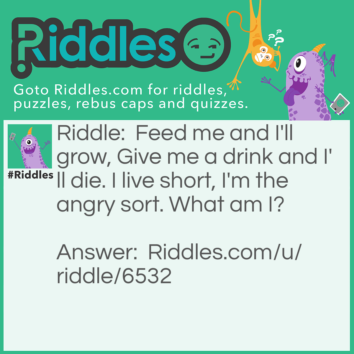 Riddle: Feed me and I'll grow, Give me a drink and I'll die. I live short, I'm the angry sort. What am I? Answer: Flame.