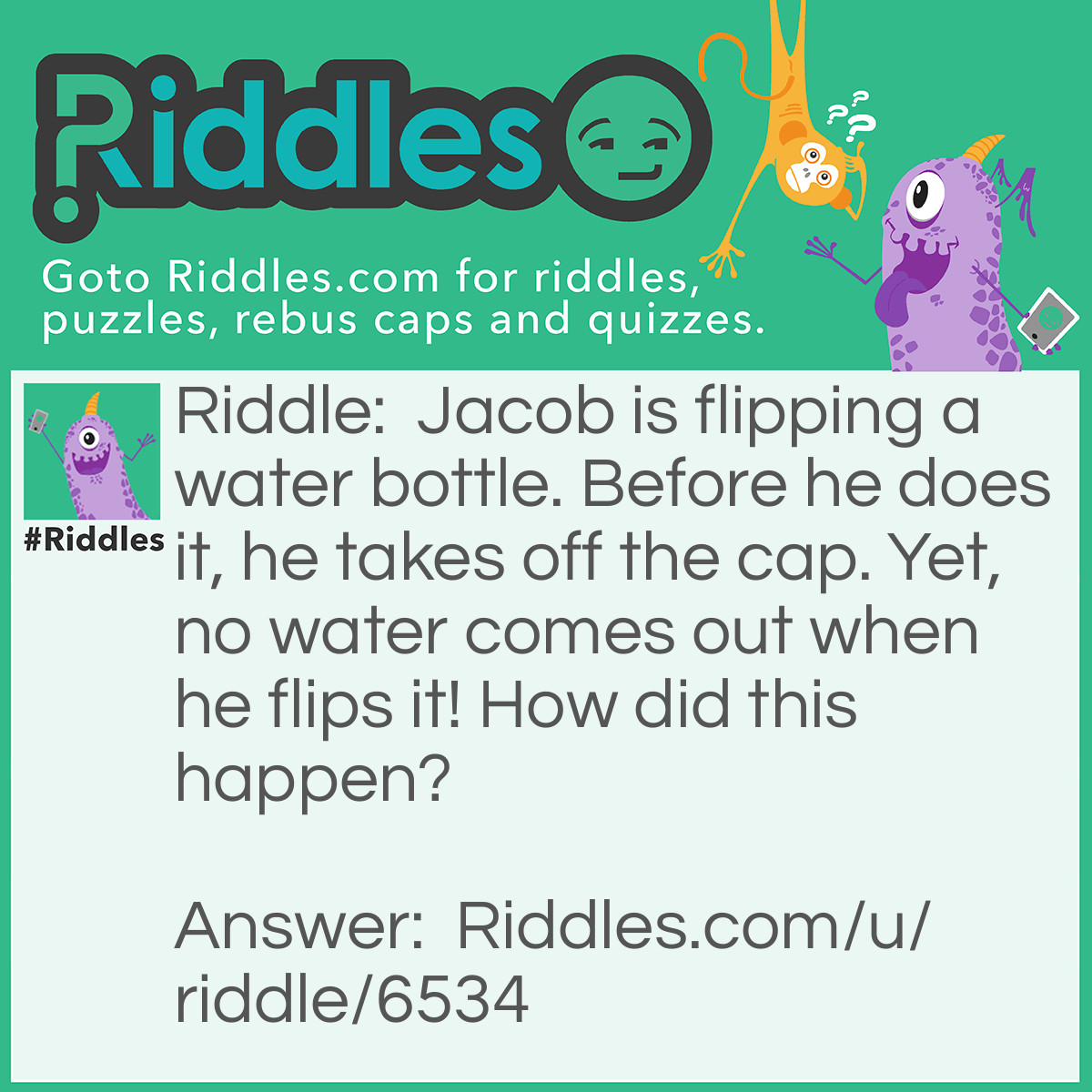 Riddle: Jacob is flipping a water bottle. Before he does it, he takes off the cap. Yet, no water comes out when he flips it! How did this happen? Answer: After taking off the cap, he put plastic wrap over the opening. (If this did not make any sense, I have to tell you, riddles sometimes have missing info! ;) )