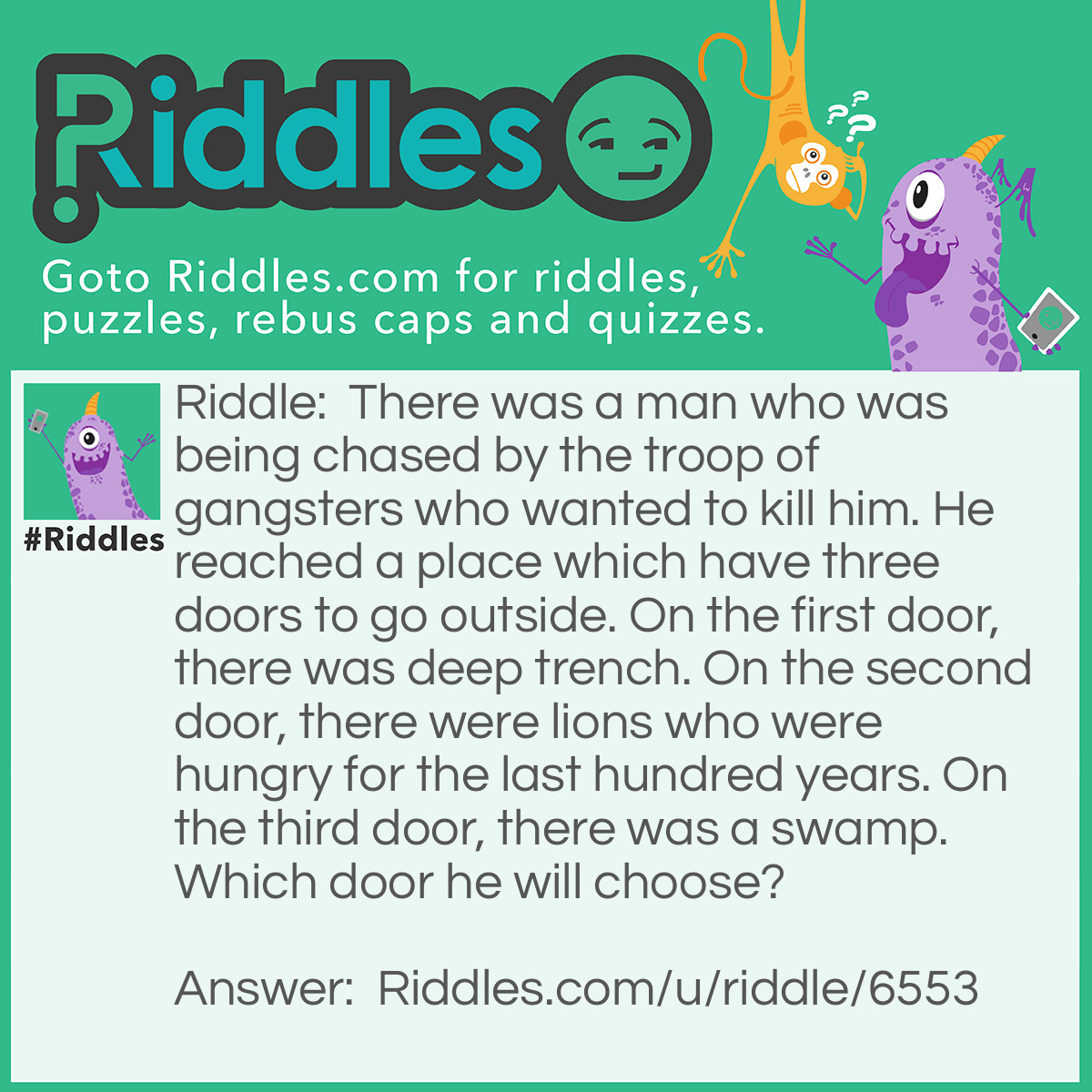 Riddle: There was a man who was being chased by the troop of gangsters who wanted to kill him. He reached a place which have three doors to go outside. On the first door, there was deep trench. On the second door, there were lions who were hungry for the last hundred years. On the third door, there was a swamp. Which door he will choose? Answer: He will choose the second door because the lions are dead because they were hungry for the last hundred years