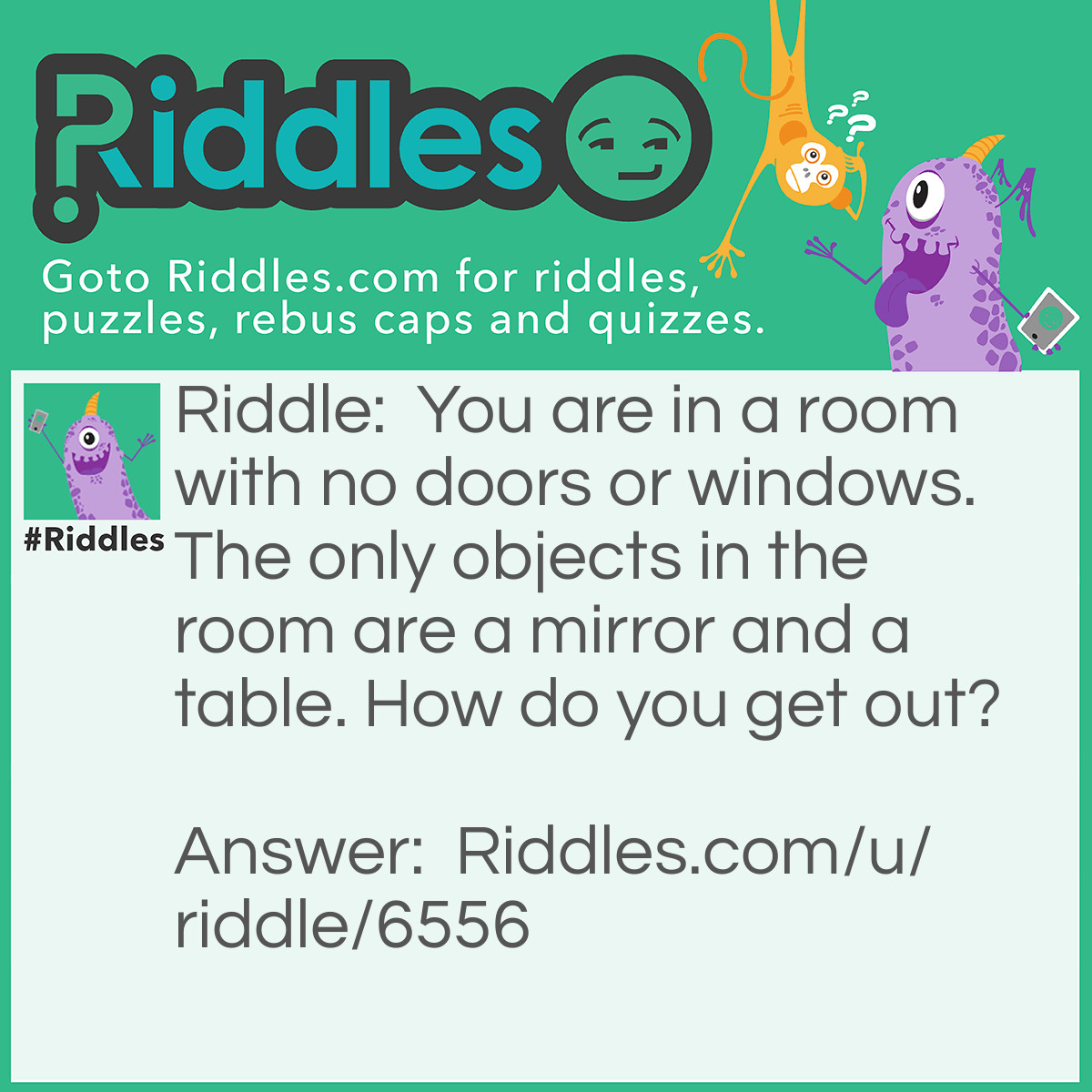 Riddle: You are in a room with no doors or windows. The only objects in the room are a mirror and a table. How do you get out? Answer: You look in the mirror, you see what you saw, you take the saw, you cut the table in half, two halves make a whole, you jump out the hole!
