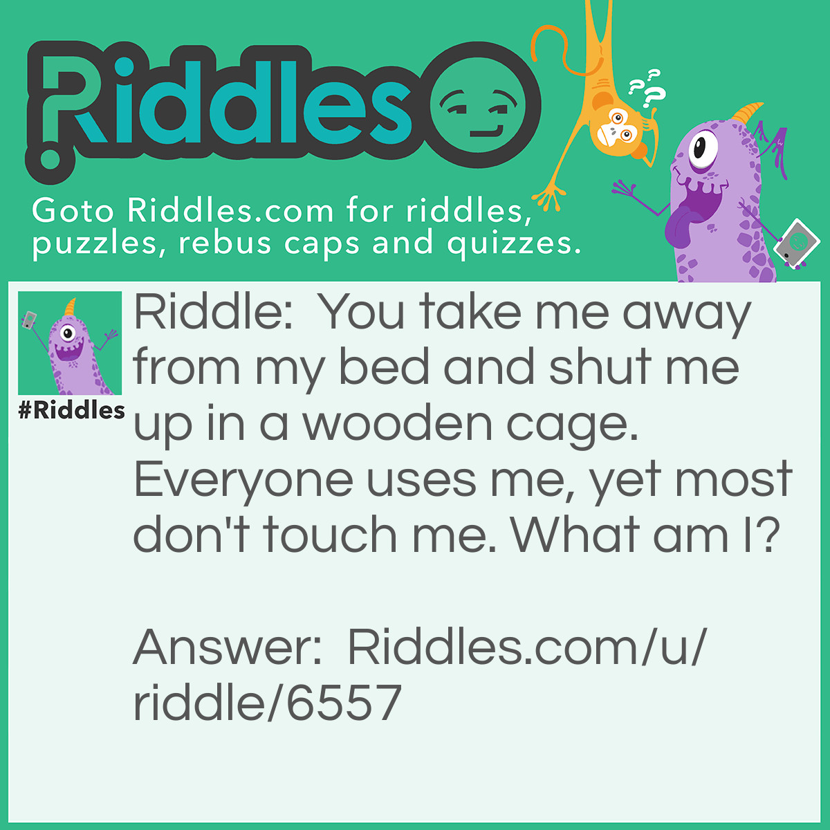 Riddle: You take me away from my bed and shut me up in a wooden cage. Everyone uses me, yet most don't touch me. What am I? Answer: Pencil lead!
