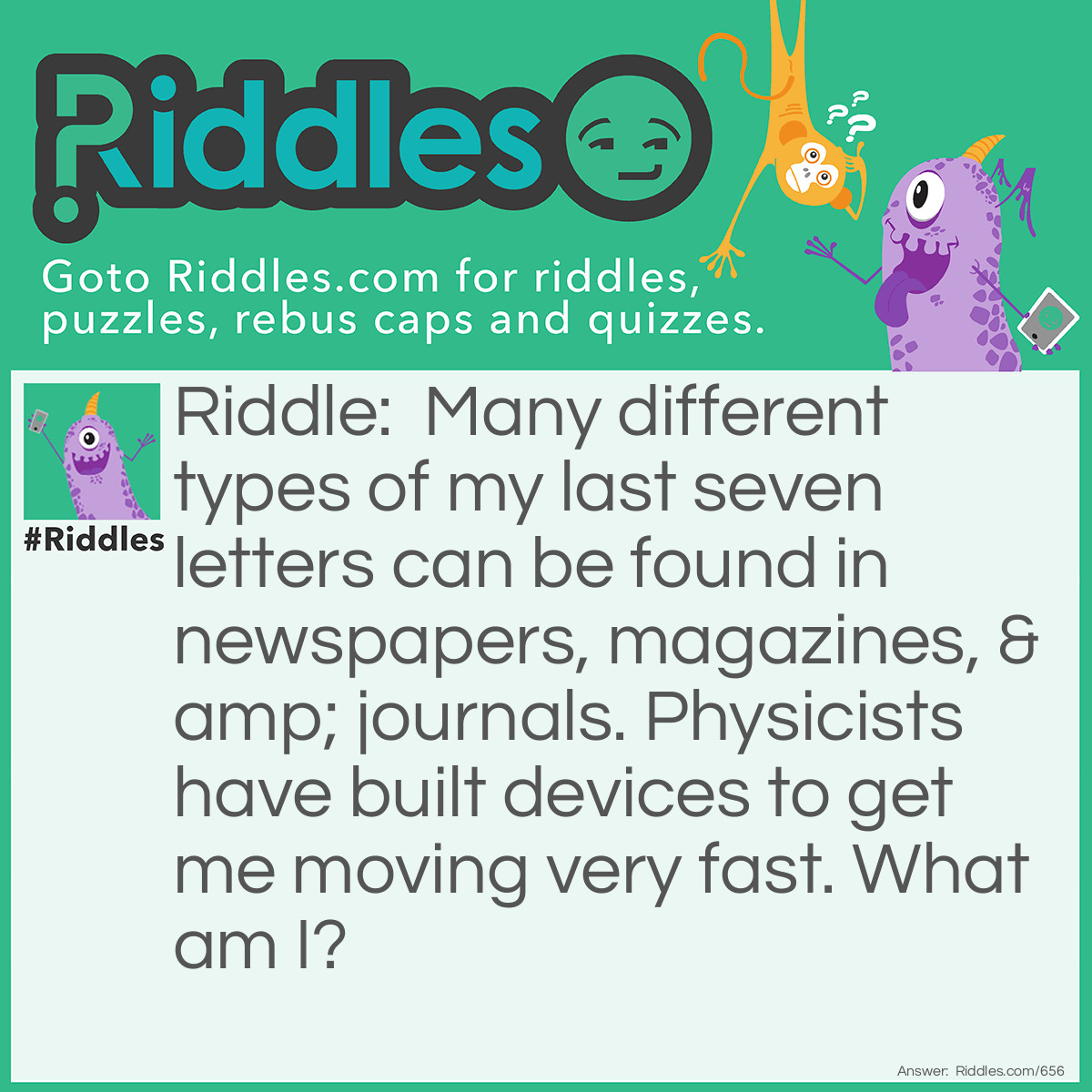 Riddle: Many different types of my last seven letters can be found in newspapers, magazines, & journals. Physicists have built devices to get me moving very fast. What am I? Answer: Particles!