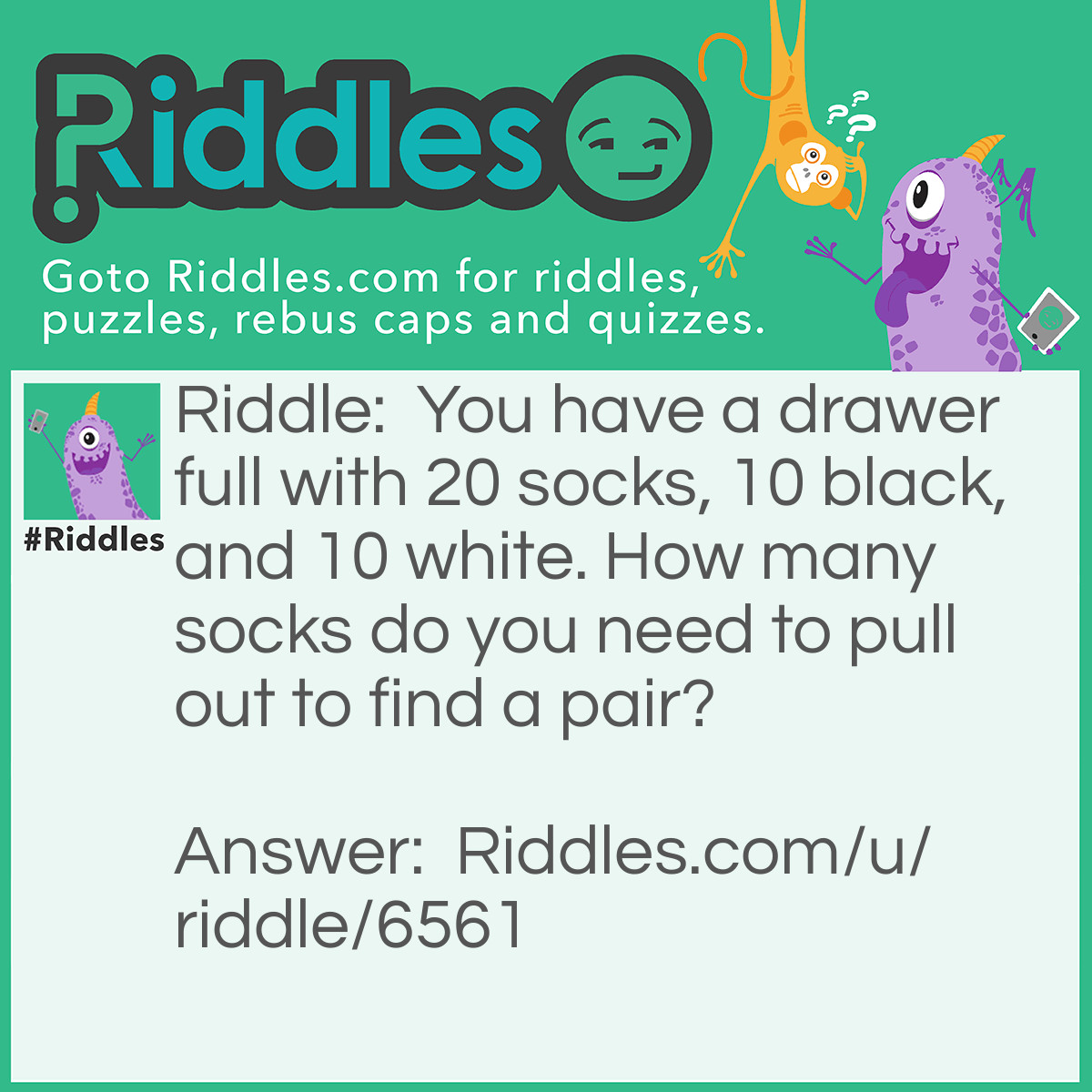 Riddle: You have a drawer full with 20 socks, 10 black, and 10 white. How many socks do you need to pull out to find a pair? Answer: 3!