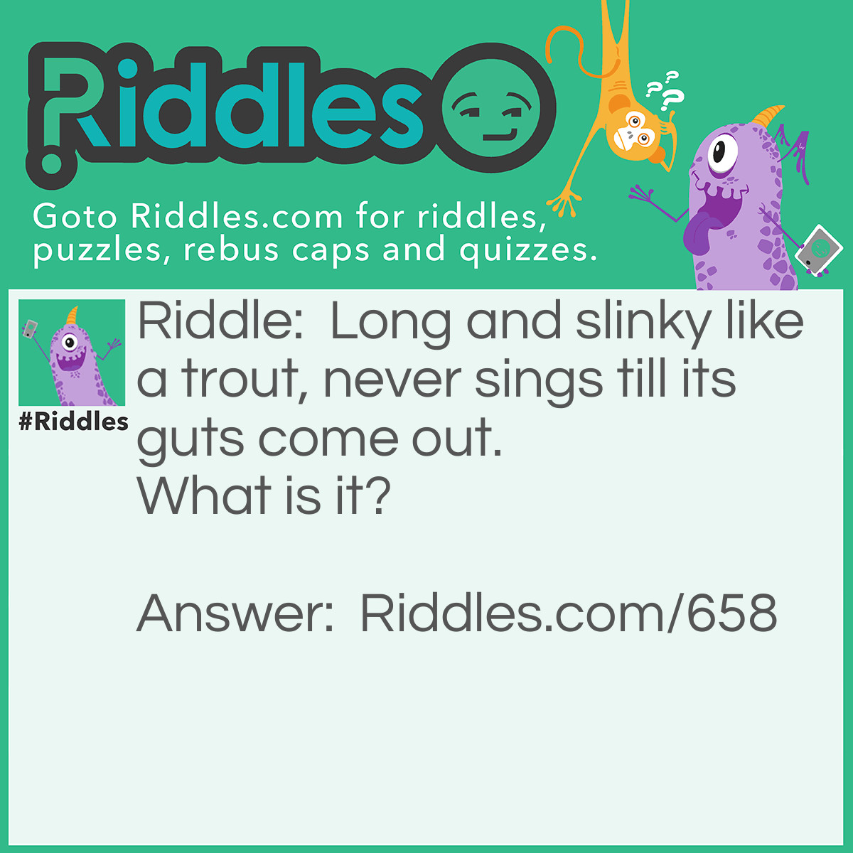 Riddle: Long and slinky like a trout, never sings till its guts come out.  What is it? Answer: It is a gun.