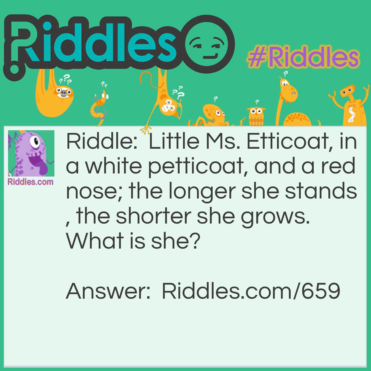 Riddle: Little Ms. Etticoat, in a white petticoat, and a red nose; the longer she stands, the shorter she grows.
What is she? Answer: She is a candle.