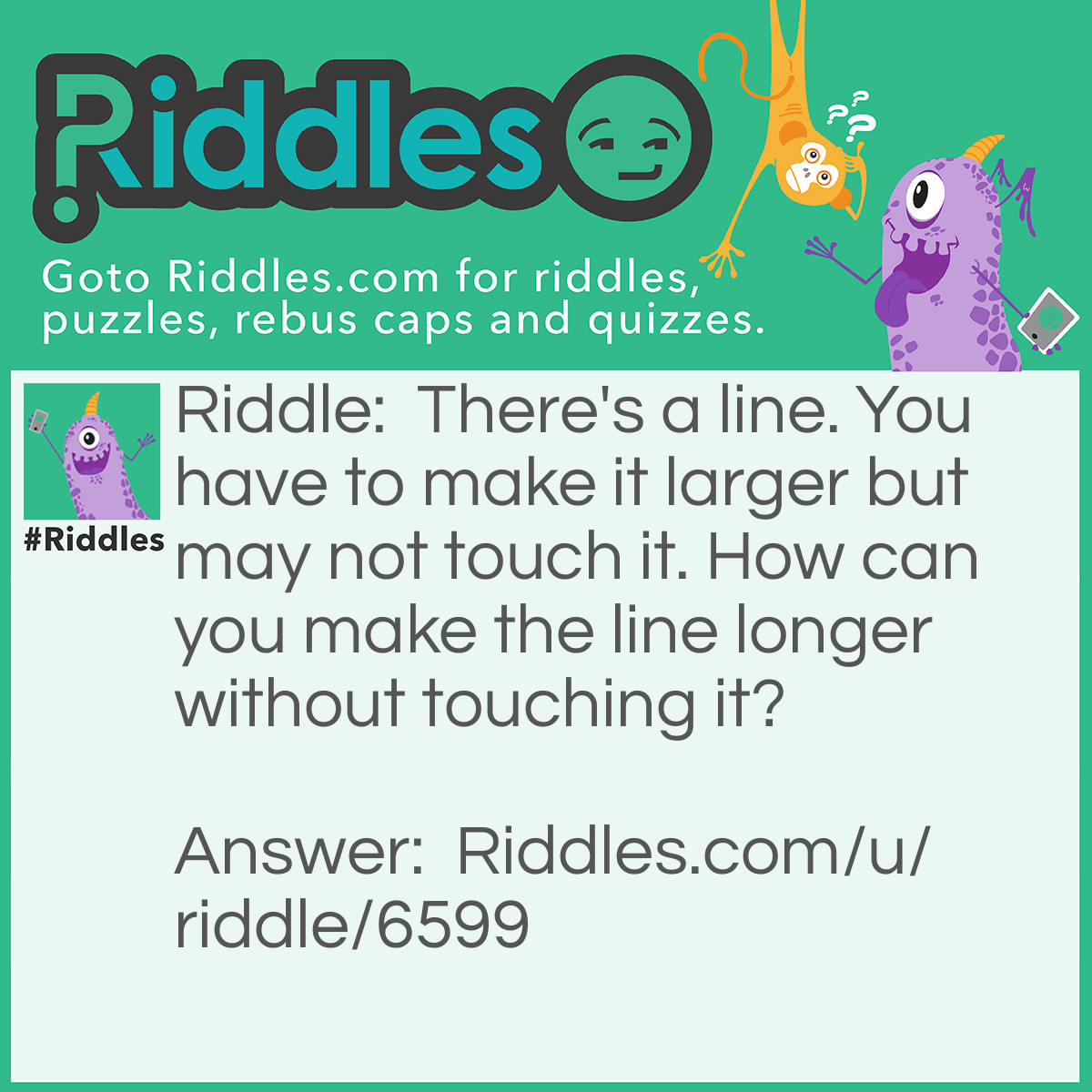 Riddle: There's a line. You have to make it larger but may not touch it. How can you make the line longer without touching it? Answer: Go over a little to the right of the line and make a new line. Therefore, the line was made bigger without touching it!