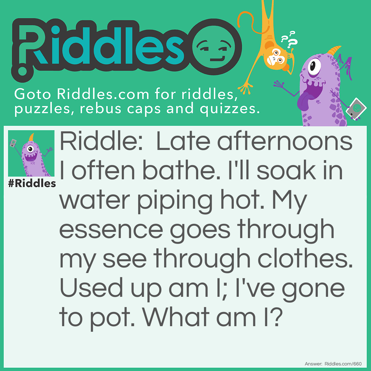 Riddle: Late afternoons I often bathe. I'll soak in water piping hot. My essence goes through my see through clothes. Used up am I; I've gone to pot. What am I? Answer: I'm a tea bag!